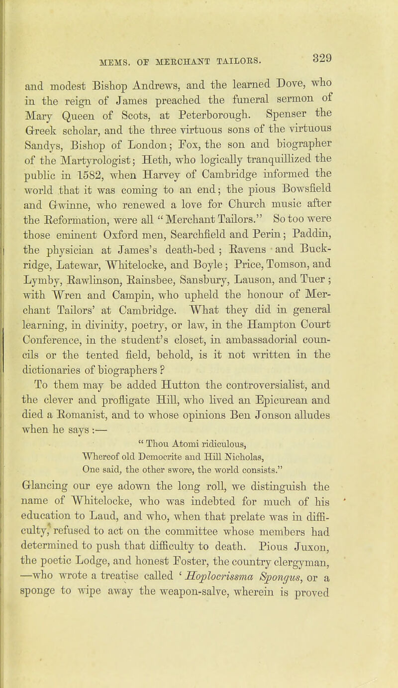 and modest Bishop Andrews, and the learned Dove, who in the reign of James preached the funeral sermon of Mary Queen of Scots, at Peterborough. Spenser the G-reek scholar, and the three virtuous sons of the virtuous Sandys, Bishop of London; Fox, the son and biographer of the Martyrologist; Heth, who logically tranquillized the public in 1582, when Harvey of Cambridge informed the world that it was coming to an end; the pious Bowsfield and Grwinne, who renewed a love for Church music after the Eeformation, were all  Merchant Tailors. So too were those eminent Oxford men, Searchfield and Perin; Paddin, the physician at James's death-bed ; Eavens and Buck- ridge, Latewar, Whitelocke, and Boyle; Price, Tomson, and Lymby, Rawlinson, Eainsbee, Sansbury, Lauson, and Tuer ; with Wren and Campin, who upheld the honour of Mer- chant Tailors' at Cambridge. What they did in general learning, in divinity, poetry, or law, in the Hampton Court Conference, in the student's closet, in ambassadorial coun- cils or the tented field, behold, is it not written in the dictionaries of biographers ? To them may be added Hutton the controversialist, and the clever and profligate Hill, who lived an Epicurean and died a Eomanist, and to whose opinions Ben Jonson alludes when he says :—  Thou Atomi ridiculous, Whereof old Democrite and Hill Nicholas, One said, the other swore, the world consists. Glancing our eye adovni the long roll, we distinguish the name of Whitelocke, who was indebted for much of his education to Laud, and who, when that prelate was in diffi- culty,' refused to act on the committee whose members had determined to push that difficulty to death. Pious Juxon, the poetic Lodge, and honest Poster, the country clergyman, —who wrote a treatise called ' Hoplocrissma Sponc/us, or a sponge to wipe away the weapon-salve, wherein is proved