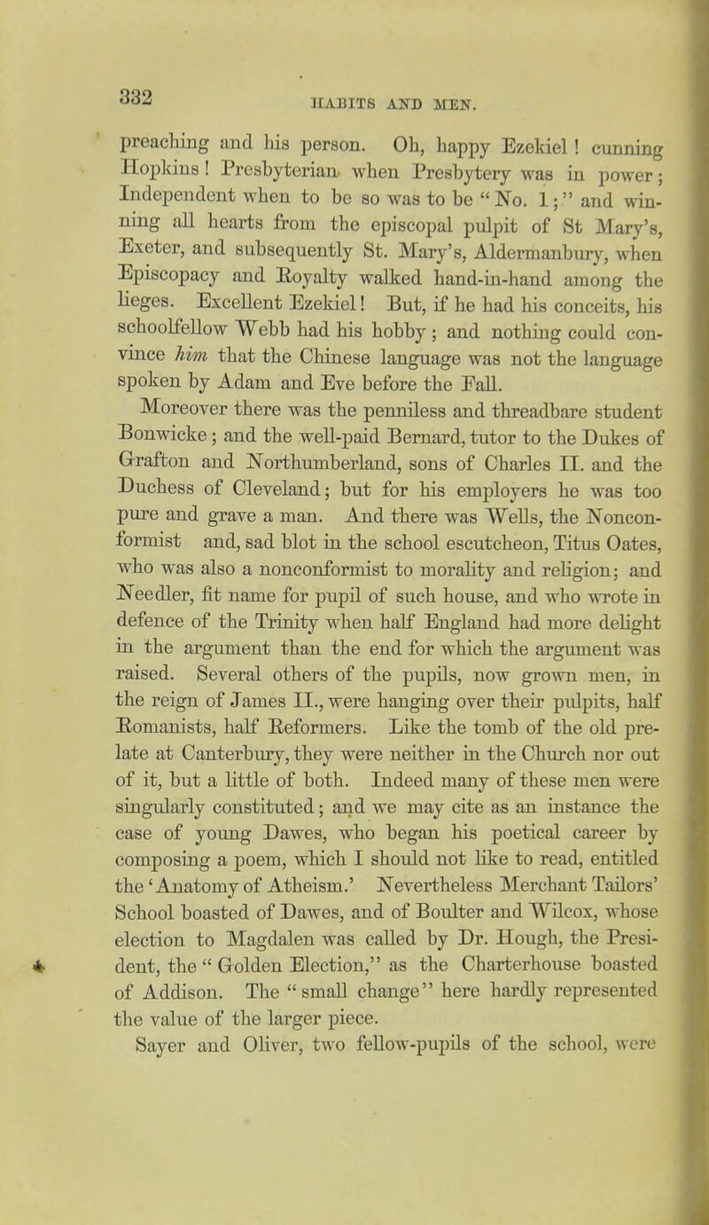 HABITS AND MEN. preaching and his person. Oh, happy Ezekiel! cunning Hopkins! Presbyterian- when Presbytery was in power; Independent when to be so was to be No. 1; and win- ning all hearts from the episcopal piilpit of St Mary's, Exeter, and subsequently St. Mary's, Aldermanbury, when Episcopacy and Eoyalty walked hand-in-hand among the lieges. Excellent Ezekiel! But, if he had his conceits, his schoolfellow Webb had his hobby; and nothing could con- vince him that the Chinese language was not the language spoken by Adam and Eve before the FaU. Moreover there was the penniless and threadbare student Bonwicke ; and the well-paid Bernard, tutor to the Dukes of G-raffcon and Northumberland, sons of Charles II. and the Duchess of Cleveland; but for his employers he was too pure and grave a man. And there was Wells, the Noncon- formist and, sad blot in the school escutcheon, Titus Gates, who was also a nonconformist to morality and religion; and Needier, fit name for pupd. of such house, and who wrote in defence of the Trinity when half England had more delight in the argument than the end for which the argument was raised. Several others of the pupils, now grown men, in the reign of James II., were hanging over their pulpits, half E.omanists, half Eeformers. Like the tomb of the old pre- late at Canterbury, they were neither in the Church nor out of it, but a little of both. Indeed many of these men were singidarly constituted; and we may cite as an instance the case of young Dawes, who began his poetical career by composing a poem, which I should not like to read, entitled the 'Anatomy of Atheism.' Nevertheless Merchant Tailors' School boasted of Dawes, and of Boulter and Wilcox, whose election to Magdalen was called by Dr. Hough, the Presi- ♦ dent, the  Golden Election, as the Charterhouse boasted of Addison. The small change here hardly represented the value of the larger piece. Sayer and Oliver, two feUow-j)upils of the school, were