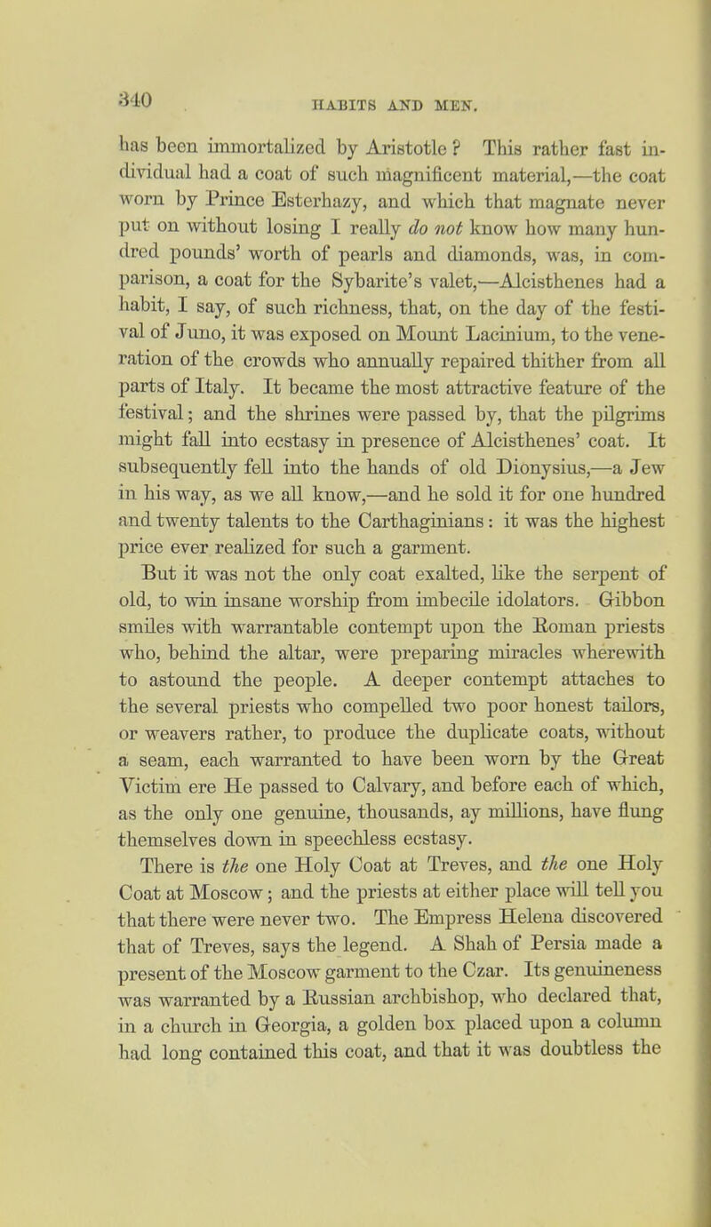 has been immortalized by Aristotle ? This rather fast in- dividual had a coat of such magnificent material,—the coat worn by Prince Esterhazy, and which that magnate never put on without losing I really do not know how many hun- dred pounds' worth of pearls and diamonds, was, in com- parison, a coat for the Sybarite's valet,—Alcisthenes had a habit, I say, of such richness, that, on the day of the festi- val of Juno, it was exposed on Mount Lacinium, to the vene- ration of the crowds who annually repaired thither from all parts of Italy. It became the most attractive feature of the festival; and the shrines were passed by, that the pilgrims might fall into ecstasy in presence of Alcisthenes' coat. It subsequently fell into the hands of old Dionysius,—a Jew in his way, as we all know,—and he sold it for one hundred and twenty talents to the Carthaginians: it was the highest price ever realized for such a garment. But it was not the only coat exalted, like the serpent of old, to win insane worship from imbecile idolaters. Gibbon smiles with warrantable contempt upon the Homan priests who, bebrnd the altar, were preparing miracles wherewith to astound the people. A deeper contempt attaches to the several priests who compelled two poor honest tailors, or weavers rather, to produce the duplicate coats, without a seam, each warranted to have been worn by the Great Victim ere He passed to Calvary, and before each of which, as the only one genuine, thousands, ay milhons, have flung themselves down in speechless ecstasy. There is the one Holy Coat at Treves, and the one Holy Coat at Moscow; and the priests at either place will tell you that there were never two. The Empress Helena discovered that of Treves, says the legend. A Shah of Persia made a present of the Moscow garment to the Czar. Its genuineness was warranted by a Eussian archbishop, who declared that, in a church in Georgia, a golden box placed upon a column had long contained this coat, and that it was doubtless the