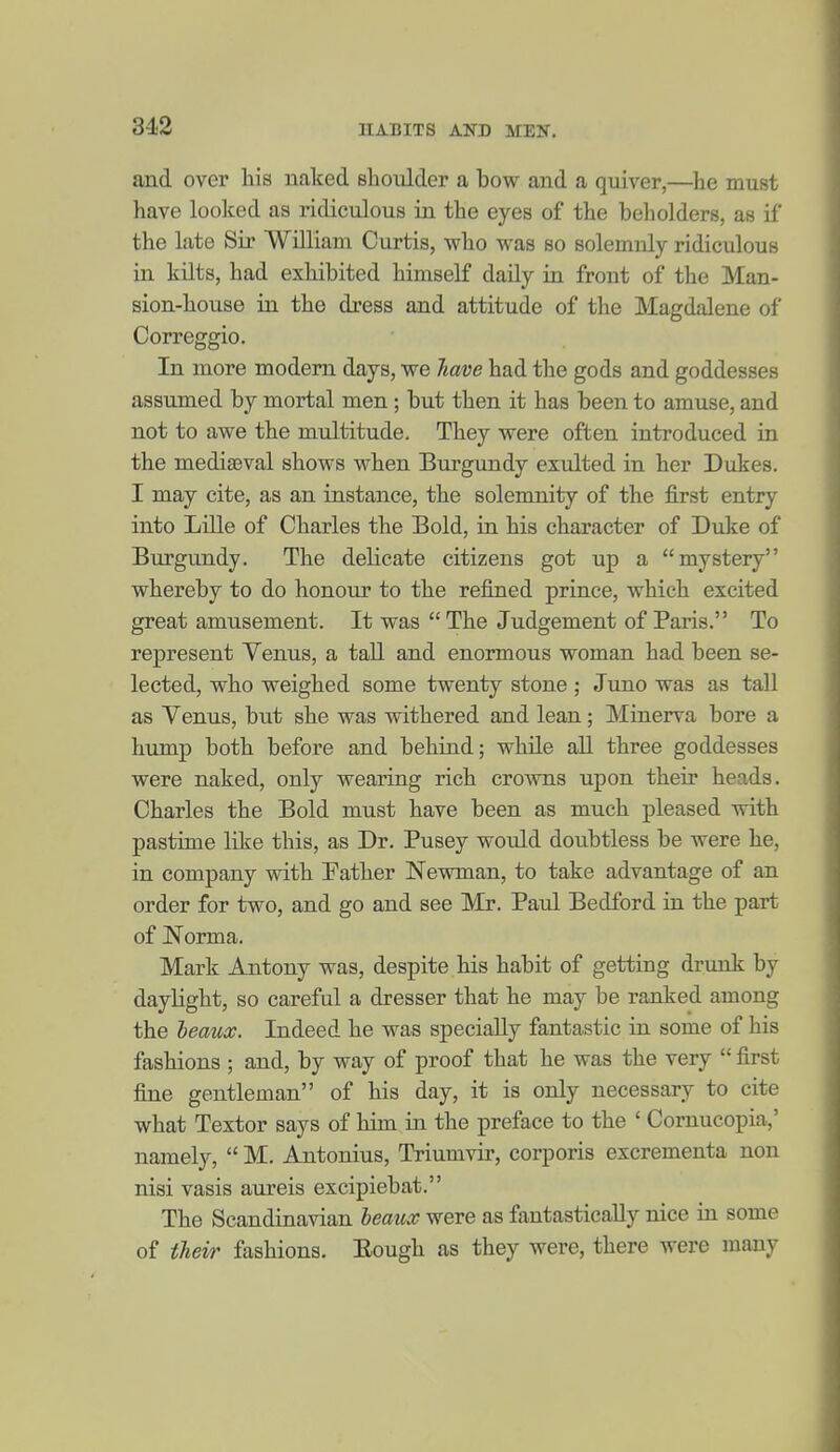 312 and over his naked slioulder a bow and a quiver,—he must have looked as ridiculous in the eyes of the beholders, as if the late Sir William Curtis, who was so solemnly ridiculous in kilts, had exhibited himself daily in front of the Man- sion-house in the dress and attitude of the Magdalene of Correggio. In more modern days, we Jiave had the gods and goddesses assumed by mortal men; but then it has been to amuse, and not to awe the multitude. They were often introduced in the mediaeval shows when Burgundy exulted in her Dukes. I may cite, as an instance, the solemnity of the first entry into Lille of Charles the Bold, in his character of Duke of Burgundy. The delicate citizens got up a mystery whereby to do honour to the refined prince, which excited great amusement. It was  The Judgement of Paris. To represent Venus, a taU and enormous woman had been se- lected, who weighed some twenty stone ; Juno was as tall as Yenus, but she was withered and lean; Minerva bore a hump both before and behind; while all three goddesses were naked, only wearing rich crowns upon their heads. Charles the Bold must have been as much pleased with pastime like this, as Dr. Pusey would doubtless be were he, in company with Pather Newman, to take advantage of an order for two, and go and see Mr. Paul Bedford in the part of Norma. Mark Antony was, despite his habit of getting drunk by daylight, so careful a dresser that he may be ranked among the heaux. Indeed he was specially fantastic in some of his fashions ; and, by way of proof that he was the very  first fine gentleman of his day, it is only necessary to cite what Textor says of him in the preface to the ' Cornucopia,' namely,  M. Antonius, Triumvir, corporis excrementa non nisi vasis aureis excipiebat. The Scandinavian heaux were as fantastically nice ia some of their fashions. Eough as they were, there were many