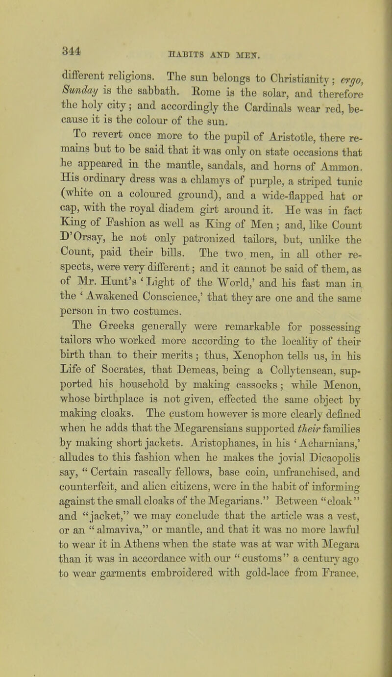 different religions. The sun belongs to Christianity; ergo, Smiday is the sabbath. Eome is the solar, and therefore the holy city; and accordingly the Cardinals wear red, be- cause it is the colour of the sun. To revert once more to the pupil of Aristotle, there re- mains but to be said that it was only on state occasions that he appeared in the mantle, sandals, and horns of Ammon. His ordinary dress was a chlamys of purple, a striped tunic (white on a coloured ground), and a wide-flapped hat or cap, with the royal diadem girt around it. He was in fact King of Fashion as well as King of Men; and, like Count D'Orsay, he not only patronized tailors, but, unlike the Count, paid their bills. The two. men, in all other re- spects, were very different; and it cannot be said of them, as of Mr. Hunt's 'Light of the World,' and his fast man -in the ' Awakened Conscience,' that they are one and the same person in two costumes. The Greeks generally were remarkable for possessing tailors who worked more according to the locality of their birth than to their merits ; thus, Xenophon tells us, in his Life of Socrates, that Demeas, being a Collytensean, sup- ported his household by making cassocks; while Menon, whose birthplace is not given, effected the same object by making cloaks. The custom however is more clearly defined when he adds that the Megarensians suj)ported their families by making short jackets. Aristophanes, in his ' Acharnians,' alludes to this fashion when he makes the jovial Dicaopolis say,  Certain rascally fellows, base coin, imfranchised, and coxmterfeit, and alien citizens, were in the habit of informing against the small cloaks of the Megarians. Between cloak and jacket, we may conclude that the article was a vest, or an  abnaviva, or mantle, and that it was no more lawful to wear it in Athens when the state was at war with Megara than it was in accordance with our  customs a centmyago to wear garments embroidered with gold-lace from France.