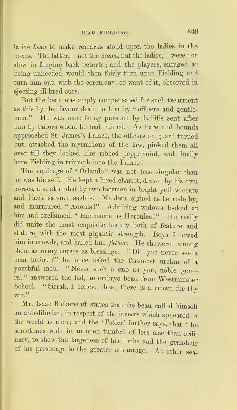 lative leau to make remarks aloud upon the ladies in the boxes. The latter,—not the boxes, but the ladies,—were not slow in flinging back retorts; and the players, enraged at being unheeded, would then fairly turn upon Fielding and turn him out, with the ceremony, or want of it, observed in ejecting ill-bred curs. But the beau was amply compensated for such treatment as this by the favour dealt to him by  officers and gentle- men. He was once being pursued by bailiffs sent after him by tailors whom he had ruined. As hare and hounds approached St. James's Palace, the officers on guard turned out, attacked the myrmidons of the law, pinked them all over till they looked like ribbed peppermint, and finally bore Fielding in triumph into the Palace ! The equipage of  Orlando was not less singular than he was himself. He kept a hired chariot, drawn by his own horses, and attended by two footmen in bright yellow coats and black sarsnet sashes. Maidens sighed as he rode by, and murmured  Adonis! Admiring widows looked at •him and exclaimed,  Handsome as Herciiles! He really did unite the most exquisite beauty both of feature and stature, with the most gigantic strength. Boys followed him in crowds, and hailed him father. He showered among them as many curses as blessings.  Did you never see a man before? he once asked the foremost urchin of a youthful mob. Never such a one as you, noble gene- ral, answered the lad, an embryo beau from Westminster School.  Sirrah, I believe thee; there is a crown for thy wit. Mr. Isaac Bickerstafi states that the beau called himself an antediluvian, in respect of the insects which appeared in the world as men; and the 'Tatler' further says, that he sometimes rode in an open tumbril of less size than ordi- nary, to show the largeness of his limbs and the grandeur of his personage to the greater advantage. At other sea-