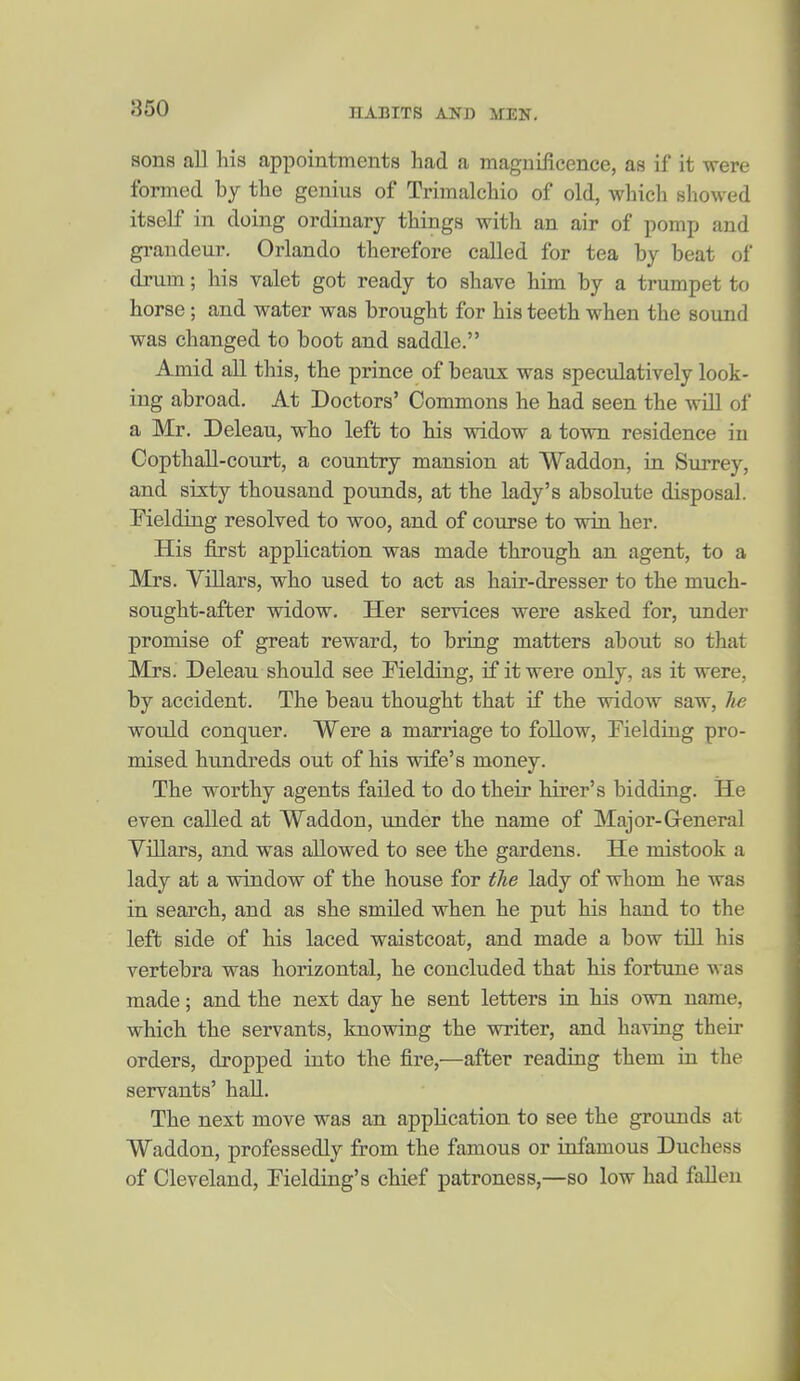 sons all his appointments had a maguiiicence, as if it were formed by the genius of Trimalchio of old, which showed itself in doing ordinary things with an air of pomp and gi-andeur. Orlando therefore called for tea by beat of drum; his valet got ready to shave him by a trumpet to horse; and water was brought for his teeth when the sound was changed to boot and saddle. Amid all this, the prince of beaux was speculatively look- ing abroad. At Doctors' Commons he had seen the will of a Mr. Deleau, who left to his widow a town residence in Copthall-court, a country mansion at Waddon, in Surrey, and sixty thousand pounds, at the lady's absolute disposal. Fielding resolved to woo, and of course to win her. His first application was made through an agent, to a Mrs. Villars, who used to act as hair-dresser to the much- sought-after widow. Her services were asked for, under promise of great reward, to bring matters about so that Mrs. Deleau should see Fielding, if it were only, as it were, by accident. The beau thought that if the widow saw, he would conquer. Were a marriage to follow, Fielding pro- mised hundreds out of his wife's money. The worthy agents failed to do their hirer's bidding. He even called at Waddon, under the name of Major-General Villars, and was allowed to see the gardens. He mistook a lady at a window of the house for the lady of whom he was in search, and as she smiled when he put his hand to the left side of his laced waistcoat, and made a bow till his vertebra was horizontal, he concluded that his fortune was made; and the next day he sent letters in his own name, which the servants, knowing the writer, and having their orders, dropped into the fire,—after reading them ia the servants' hall. The next move was an application to see the grounds at Waddon, professedly from the famous or infamous Duchess of Cleveland, Fielding's chief patroness,—so low had fallen