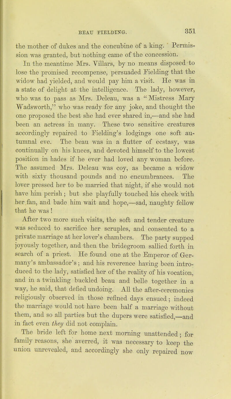 the mother of dukes and the concubine of a king. Permis- sion was granted, but nothing came of the concession. In the meantime Mrs. Villars, by no means disposed to lose the promised recompense, persuaded Fielding that the widow had yielded, and would pay him a visit. He was in a state of dehght at the intelligence. The lady, however, who was to pass as Mrs. Deleau, was a  Mistress Mary Wadsworth, who was ready for any joke, and thought the one proposed the best she had ever shared in,—and she had been an actress in many. These two sensitive creatures accordingly repaired to Fielding's lodgings one soft au- tumnal eve. The beau was in a flutter of ecstasy, was continually on his knees, and devoted himself to the lowest position in hades if he ever had loved any woman before. The assumed Mrs. Deleau was coy, as became a widow with sixty thousand pounds and no encumbrances. The lover pressed her to be married that night, if she would not have him perish ; but she playfully touched his cheek with her fan, and bade him wait and hope,—sad, naughty fellow that he was ! After two more such visits, the soft and tender creature was seduced to sacrifice her scruples, and consented to a private marriage at her lover's chambers. The party supped joyously together, and then the bridegroom sallied forth in search of a priest. He found one at the Emperor of Grer- many's ambassador's; and his reverence having been intro- duced to the lady, satisfied her of the reahty of his vocation, and in a twinkling buckled beau and belle together in a way, he said, that defied undoing. All the after-ceremonies religiously observed in those refined days ensued; indeed the marriage would not have been half a marriage without them, and so all parties but the dupers were satisfied,—and in fact even they did not complain. The bride left for home next morning unattended; for family reasons, she^ averred, it was necessary to keep the union unrevealed, and accordingly she only repaired now