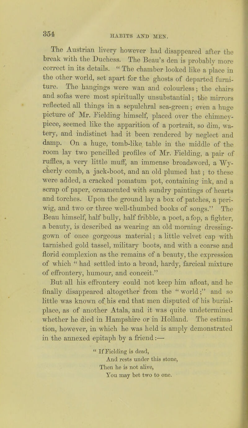 364 The Austrian livery however had disappeared after the break with the Duchess. The Beau's den is probably more correct in its details.  The chamber looked like a place in the other world, set apart for the ghosts of departed furni- ture. The hangings were wan and colourless; the chairs and sofas were most spiritually unsubstantial; the mirrors reflected all things in a sepulchral sea-green; even a huge picture of Mr. Fielding himself, placed over the chimney- piece, seemed like the apparition of a portrait, so dim, wa- tery, and indistinct had it been rendered by neglect and damp. On a huge, tomb-like table in the middle of the room lay two pencilled profiles of Mr. Fielding, a pair of rujffles, a very little mufi, an immense broadsword, a Wy- cherly comb, a jack-boot, and an old plumed hat; to these were added, a cracked pomatum pot, containing ink, and a scrap of paper, ornamented with sundry paintings of hearts and torches. Upon the ground lay a box of patches, a peri- wig, and two or three well-thumbed books of songs. The Beau himself, half buUy, half fribble, a poet, a fop, a fighter, a beauty, is described as wearing an old morning dressing- gown of once gorgeous material; a little velvet cap with tarnished gold tassel, military boots, and with a coarse and florid complexion as the remains of a beauty, the expression of which  had settled into a broad, hardy, farcical nuxture of effrontery, humour, and conceit. But aH his effrontery could not keep him afloat, and he finally disappeared altogether from the world; and so little was known of his end that men disputed of his burial- place, as of another Atala, and it was quite undetermined whether he died in Hampshire or in Holland. The estima- tion, however, in which he was held is amply demonstrated in the annexed epitaph by a friend:—  If Fielding is dead, And rests xmdev this stone, Then he is not alive, You may bet two to one.