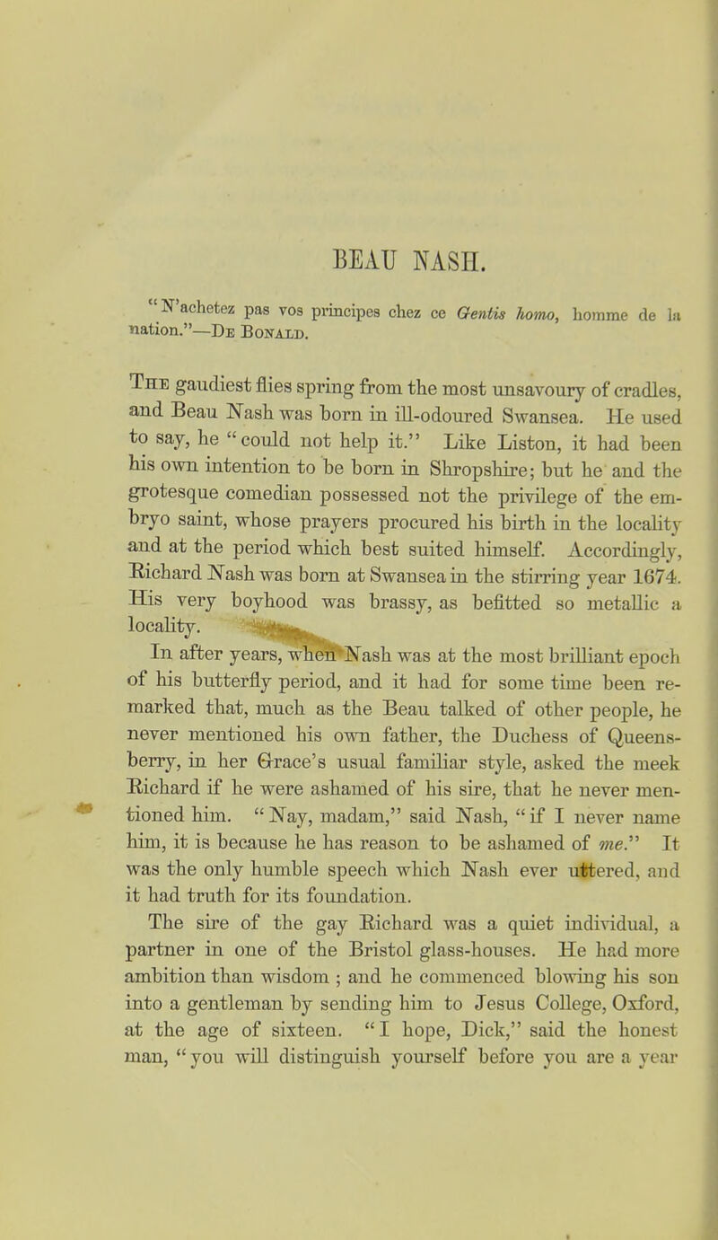 BEAU NASH. N'achetez pas vos principes chez ce Gentis homo, liomme de In nation.—De Bonald. The gaudiest flies spring from the most unsavoury of cradles, and Beau Nash was born in ill-odoured Swansea. He used to say, he could not help it. Like Listen, it had been his own intention to be born in Shropshire; but he and the grotesque comedian possessed not the privilege of the em- bryo saint, whose prayers procured his birth in the locality and at the period which best suited himself. Accordingly, Richard Nash was born at Swansea in the stirring year 1674. His very boyhood was brassy, as befitted so metallic a locality. '^f^'!^*^ In after years, wherP'Nash was at the most brilliant epoch of his butterfly period, and it had for some time been re- marked that, much as the Beau talked of other people, he never mentioned his own father, the Duchess of Queens- berry, in her €rrace's usual familiar style, asked the meek Richard if he were ashamed of his sire, that he never men- tioned him. Nay, madam, said Nash, if I never name him, it is because he has reason to be ashamed of me. It was the only humble speech which Nash ever uttered, and it had truth for its foundation. The sire of the gay Richard was a quiet individual, a partner in one of the Bristol glass-houses. He had more ambition than wisdom ; and he commenced blowing his son into a gentleman by sending him to Jesus College, Oxford, at the age of sixteen. I hope, Dick, said the honest man,  you will distinguish yourself before you are a year