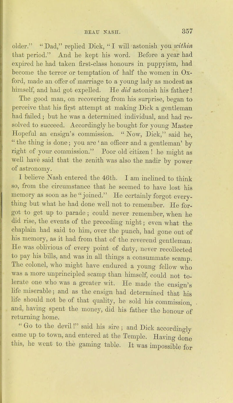 older. Dad, replied Dick, I will astonish you witJiin that period. And he kept his word. Before a year had expired he had taken first-class honours in puppyism, had become the terror or temptation of half the women in Ox- ford, made an offer of marriage to a yoimg lady as modest as himself, and had got expelled. He did astonish his father! The good man, on recovering from his surprise, began to perceive that his first attempt at making Dick a gentleman had failed ; but he was a determined individual, and had re- solved to succeed. Accordingly he bought for young Master Hopeful an ensign's commission. Now, Dick, said he,  the thing is done; you are ' an officer and a gentleman' by right of your commission. Poor old citizen ! he might as weU have said that the zenith was also the nadir by power of astronomy. I believe ISTash entered the 46th. I am inclined to think so, from the circumstance that he seemed to have lost his memory as soon as he joined. He certainly forgot every- thing but what he had done well not to remember. He for- got to get up to parade; could never remember, when he did rise, the events of the preceding night; even what the chaplain had said to him, over the punch, had gone out of his memory, as it had from that of the reverend gentlemaai. He was oblivious of every point of duty, never recollected to pay his bills, and was in all things a consummate scamp. The colonel, who might have endured a young feUow who was a more unprincipled scamp than himself, could not to- lerate one who was a greater wit. He made the ensign's life miserable; and as the ensign had determined that his life should not be of that quahty, he sold his commission, and, having spent the money, did his father the honour of returning home.  Go to the devil! said his sire ; and Dick accordingly came up to town, and entered at the Temple. Having done this, he went to the gaming table. It was impossible for