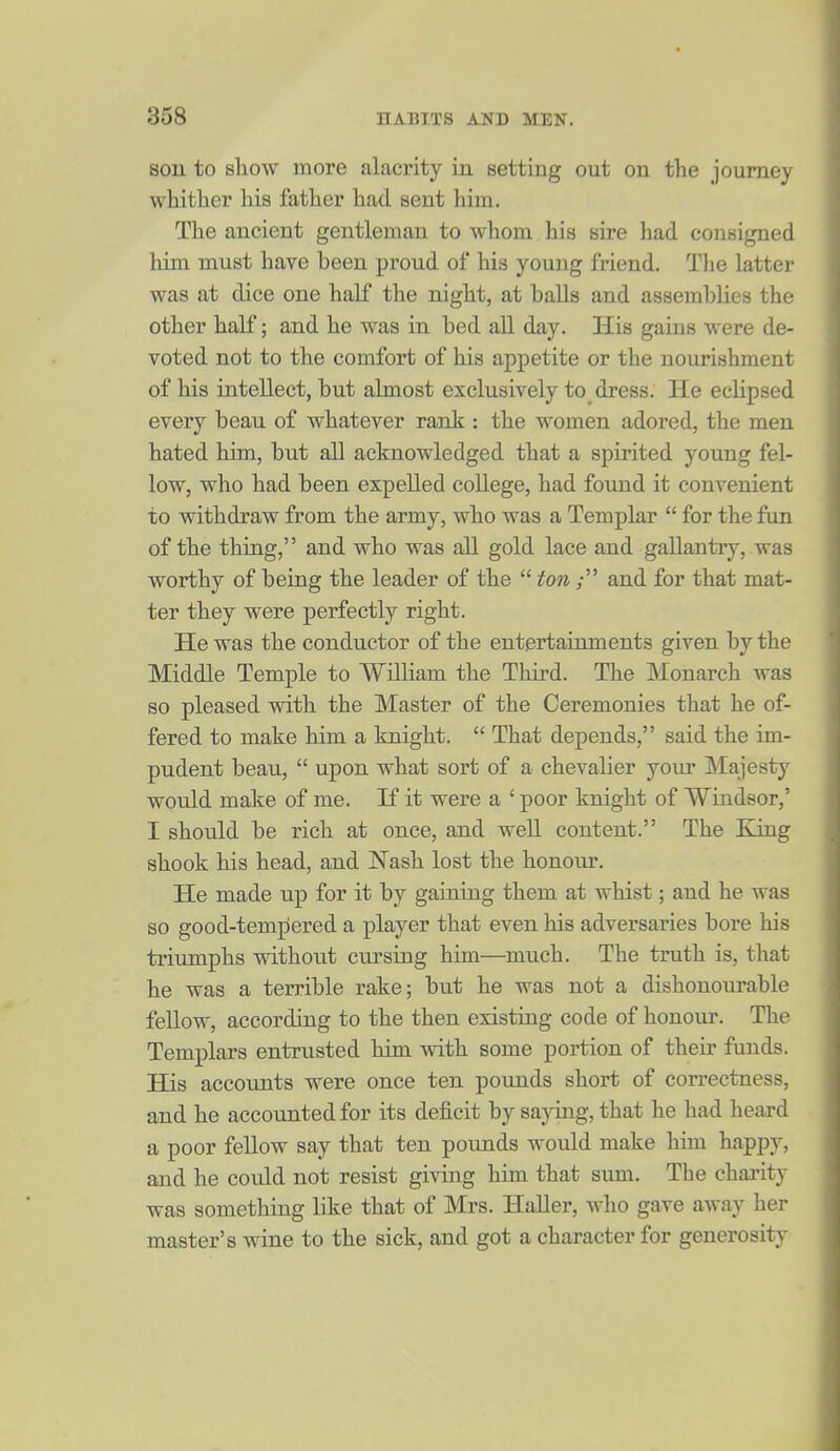 son to show more alacrity in setting out on the journey whither his father had sent him. The ancient gentleman to whom his sire had consigned him must hare been proud of his young friend. The latter was at dice one half the night, at baUs and assemblies the other half; and he was in bed aU day. His gains were de- voted not to the comfort of his appetite or the nourishment of his intellect, but almost exclusively to_ dress. He eclipsed every beau of whatever rank : the women adored, the men hated him, but all acknowledged that a spirited young fel- low, who had been expelled college, had found it convenient to withdraw from the army, who was a Templar  for the fun of the thing, and who was all gold lace and gallantry, was worthy of being the leader of the  ton ; and for that mat- ter they were perfectly right. He was the conductor of the entertainments given by the Middle Temple to William the Third. The Monarch was so pleased with the Master of the Ceremonies that he of- fered to make him a knight.  That depends, said the im- pudent beau,  upon what sort of a chevalier your Majesty would make of me. If it were a ' poor knight of Windsor,' I should be rich at once, and well content. The King shook his head, and Nash lost the honour. He made up for it by gaining them at whist; and he was so good-tempered a player that even his adversaries bore his triumphs without cursing him—much. The truth is, that he was a terrible rake; but he was not a dishonourable fellow, according to the then existing code of honour. The Templars entrusted him with some portion of their funds. His accounts were once ten pounds short of correctness, and he accounted for its deficit by sajong, that he had heard a poor fellow say that ten poimds would make him happy, and he could not resist giving him that sum. The charity was something like that of Mrs. HaUer, Avho gave away her master's wine to the sick, and got a character for generosity