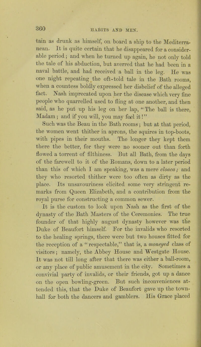 tain as drunk as himself, on board a ship to the Mediterra- nean. It is quite certain that he disappeared for a consider- able period; and when he turned up again, he not only told the tale of his abduction, but averred that he had been in a naval battle, and had received a ball in the leg. He was one night repeating the oft-told tale in the Bath rooms, when a countess boldly expressed her disbelief of the alleged fact. Nash imprecated upon her the disease which very fine people who quarrelled used to fling at one another, and then said, as he put up his leg on her lap,  The ball is there, Madam; and if you will, you may feel it! Such was the Beau in the Bath rooms; but at that period, the women went thither in aprons, the sqiiires in top-boots, with pipes in their mouths. The longer they kept them there the better, for they were no sooner out than forth flowed a torrent of filthiness. But all Bath, from the days of the farewell to it of the Eomans, down to a later period than this of which I am speaking, was a mere cloaca; and they who resorted thither were too often as dirty as the place. Its imsavouriness elicited some very stringent re- marks from Queen Elizabeth, and a contribution from the royal purse for constructing a common sewer. It is the custom to look upon Nash as the first of the dynasty of the Bath Masters of the Ceremonies. The true founder of that highly august dynasty however was the Duke of Beaufort himself. For the invalids who resorted to the healing springs, there were but two houses fitted for the reception of a respectable, that is, a moneyed class of visitors; namely, the Abbey House and Westgate House. It was not till long after that there was either a baU-room, or any place of public amusement in the city. Sometimes a convivial party of invalids, or their friends, got up a dance on the open bowliug-green. But such inconveniences at- tended this, that the Duke of Beaufort gave up the town- haU for both the dancers and gamblers. His Grace placed