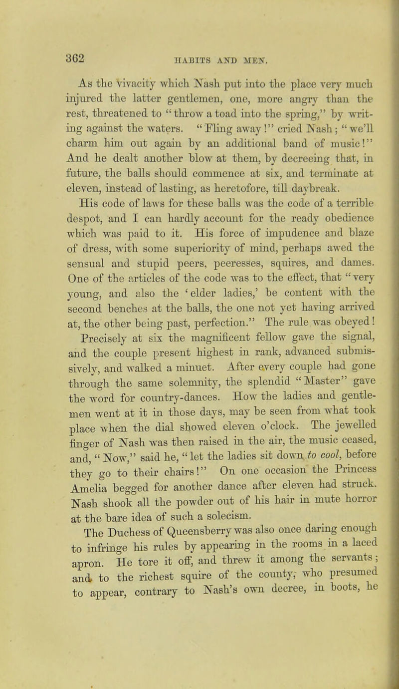 As the Vivacity whicli Nash put into the place very much injured the latter gentlemen, one, more angry than the rest, threatened to throw a toad into the spring, by writ- ing against the waters.  Fling away! cried Nash;  we'll charm him out again by an additional band of music! And he dealt another blow at them, by decreeing that, in future, the balls should commence at six, and terminate at eleven, instead of lasting, as heretofore, till daybreak. His code of laws for these balls was the code of a terrible despot, and I can hardly account for the ready obedience which was paid to it. His force of impudence and blaze of dress, with some superiority of mind, perhaps awed the sensual and stupid peers, peeresses, squires, and dames. One of the articles of the code was to the elFect, that  very young, and also the 'elder ladies,' be content with the second benches at the balls, the one not yet having arrived at, the other being past, perfection. The rule was obeyed! Precisely at six the magnificent fellow gave the signal, and the couple present highest in rank, advanced submis- sively, and walked a minuet. After every couple had gone through the same solemnity, the splendid Master gave the word for country-dances. How the ladies and gentle- men went at it in those days, may be seen from what took place when the dial showed eleven o'clock. The jewelled finger of Nash was then raised in the air, the music ceased, and,  Now, said he,  let the ladies sit down to cool, before they go to their chairs! On one occasion the Princess Amelia begged for another dance after eleven had struck. Nash shook all the powder out of his hair in mute horror at the bare idea of such a solecism. The Duchess of Queensberry was also once daring enough to infringe his rules by appearing in the rooms in a laced apron. He tore it ofi, and threw it among the servants; and, to the richest squire of the county,- who presumed to appear, contrary to Nash's own decree, in boots, he
