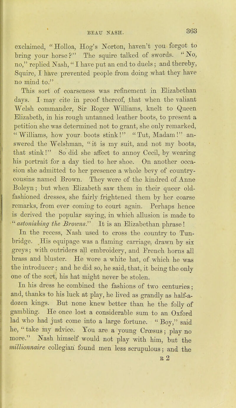 exclaimed, Holloa, Hog's Norton, haven't you forgot to bring your horse? The squire talked of swords. No, no, replied Nash, I have put an end to duels; and thereby. Squire, I have prevented people from doing what they have no mind to. This sort of coarseness was refinement in Elizabethan days. I may cite in proof thereof, that when the valiant Welsh commander. Sir Eoger Williams, knelt to Queen Elizabeth, in his rough untanned leather boots, to present a petition she was determined not to grant, she only remarked, Williams, how your, boots stink! Tut, Madam! an- swered the Welshman,  it is my suit, and not my boots, that stink! So did she alfect to annoy Cecil, by wearing his portrait for a day tied to her shoe. On another occa- sion she admitted to her presence a whole bevy of country- cousins named Brown. They were of the kindred of Anne Boleyn; but when Elizabeth saw them in their queer old- fashioned dresses, she fairly frightened them by her coarse remarks, from ever coming to court again. Perhaps hence is derived the popular saying, in which allusion is made to astonishing the £row7is. It is an Elizabethan phrase! In the recess, Nash used to cross the country to Tun- bridge. His equipage was a flaming carriage, drawn by six greys; with outriders all embroidery, and Erench horns all brass and bluster. He wore a white hat, of which he was the introducer; and he did so, he said, that, it being the only one of the sort, his hat might never be stolen. In his dress he combined the fashions of two centuries; and, thanks to his luck at play, he lived as grandly as half-a- dozen kings. But none knew better than he the foUy of gambling. He once lost a considerable sum to an Oxford lad who had just come into a large fortune.  Boy, said he,  take my advice. Tou are a young Croesus; play no more. Nash himself would not play with him, but the milliomiai/re coHegiari found men less scrupulous; and the E 2