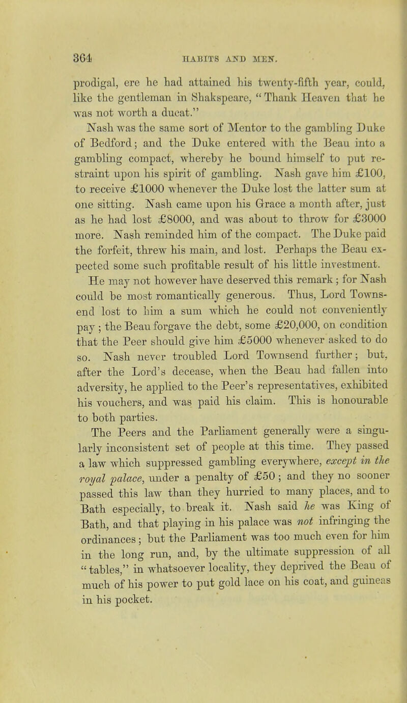 prodigal, ere lie had attained his twenty-fifth year, could, like the gentleman in Shakspeare,  Thank Heaven that he was not worth a ducat. Nash was the same sort of Mentor to the gambling Duke of Bedford; and the Duke entered with the Beau into a gambling compact, whereby he bound himself to put re- straint upon his spirit of gambling. Nash gave him £100, to receive £1000 whenever the Duke lost the latter sum at one sitting. Nash came upon his Grace a month after, just as he had lost £8000, and was about to throw for £3000 more. Nash reminded him of the compact. The Duke paid the forfeit, threw his main, and lost. Perhaps the Beau ex- pected some such profitable result of his little investment. He may not however have deserved this remark; for Nash could be most romantically generous. Thus, Lord Towns- end lost to him a sum which he could not conveniently pay ; the Beau forgave the debt, some £20,000, on condition that the Peer should give him £5000 whenever asked to do so. Nash never troubled Lord Townsend further; but, after the Lord's decease, when the Beau had fallen into adversity, he applied to the Peer's representatives, exhibited his vouchers, and was paid his claim. This is honourable to both parties. The Peers and the Parliament generally were a singu- larly inconsistent set of people at this time. They passed a law which suppressed gambling everywhere, except in the royal palace, under a penalty of £50; and they no sooner passed this law than they hurried to many places, and to Bath especially, to break it. Nash said he was King of Bath, and that playing in his palace was not infringing the ordinances ; but the Parliament was too much even for him in the long run, and, by the ultimate suppression of all  tables, in whatsoever locality, they deprived the Beau of much of his power to put gold lace on his coat, and guineas in his pocket.