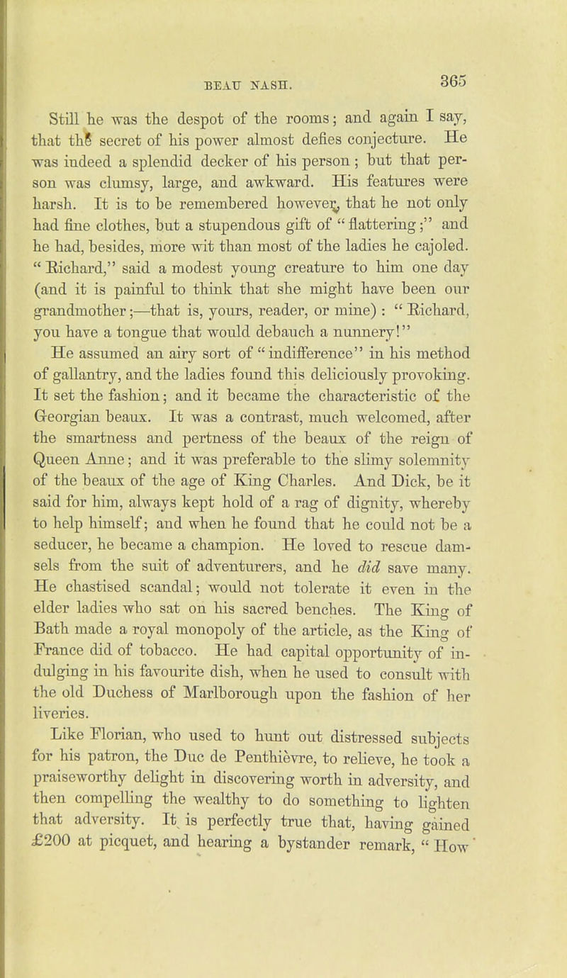 Still lie was the despot of the rooms; and again I say, that th8 secret of his power almost defies conjecture. He was indeed a splendid decker of his person ; but that per- son was clumsy, large, and awkward. His features were harsh. It is to be remembered howeve^ that he not only had fine clothes, but a stupendous gift of flattering; and he had, besides, more wit than most of the ladies he cajoled. Eichard, said a modest young creature to him one day (and it is painful to think that she might have been our grandmother;—that is, yours, reader, or mine) :  B,ichard, you have a tongue that would debauch a nunnery! He assumed an airy sort of indifference in his method of gallantry, and the ladies found this deliciously provoking. It set the fashion; and it became the characteristic of the Georgian beaux. It was a contrast, much welcomed, after the smartness and pertness of the beaux of the reign of Queen Anne; and it was preferable to the slimy solemnity of the beaux of the age of King Charles. And Dick, be it said for him, always kept hold of a rag of dignity, whereby to help himself; and when he found that he could not be a seducer, he became a champion. He loved to rescue dam- sels from the suit of adventurers, and he did save many. He chastised scandal; would not tolerate it even in the elder ladies who sat on his sacred benches. The King of Bath made a royal monopoly of the article, as the King of Prance did of tobacco. He had capital opportunity of in- dulging in his favourite dish, when he used to consult with the old Duchess of Marlborough upon the fashion of her liveries. Like Florian, who used to hunt out distressed subjects for his patron, the Due de Penthievre, to relieve, he took a praiseworthy dehght in discovering worth in adversity, and then compelling the wealthy to do something to lighten that adversity. It is perfectly true that, having gained £200 at picquet, and hearing a bystander remark,  How'