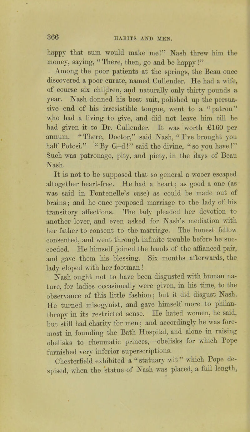 happy that sum would make me! Nash threw him the money, saying,  There, then, go and be happy! Among the poor patients at the springs, the Beau once discovered a poor curate, named Cullender, He had a wife, of course six children, and naturally only thirty pounds a year. Nash donned his best suit, polished up the persua- sive end of his irresistible tongue, went to a patron who had a living to give, and did not leave him tUl he had given it to Dr. Cullender. It was worth £160 per annum.  There, Doctor, said Nash,  I've brought you half Potosi.  By G-d! said the divine,  so you have! Such was patronage, pity, and piety, in the (lays of Beau Nash. It is not to be supposed that so general a wooer escaped altogether heart-free. He had a heart; as good a one (as was said in Fontenelle's case) as could be made out of brains; and he once proposed marriage to the lady of his transitory affections. The lady j)leaded her devotion to another lover, and even asked for Nash's mediation with her father to consent to the marriage. The honest fellow consented, and went through infinite trouble before he suc- ceeded. He himself joined the hands of the affianced pair, and gave them his blessing. Six months afterwards, the lady eloped with her footman! Nash ought not to have been disgusted with human na- ture, for ladies occasionally were given, in his time, to the observance of this little fashion; but it did disgust Nash. He turned misogynist, and gave himself more to philan- thropy in its restricted sense. He hated women, he said, but still had charity for men; and accordingly he was fore- most in founding the Bath Hospital, and alone in raising obelisks to rheumatic princes,—obelisks for which Pope furnished very inferior superscriptions. Chesterfield exhibited a  statuary mt which Pope de- spised, when the statue of Nash was placed, a full length,