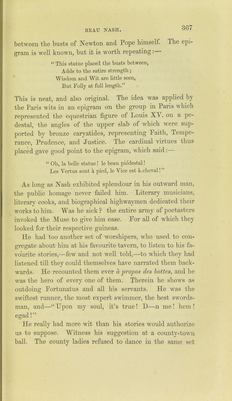 between the busts of Newton and Pope himself. The epi- gram is well known, but it is worth repeating:—  This statue placed the busts between, Adds to the satire strength; Wisdom and Wit are httle seen. But Folly at full length. This is neat, and also original. The idea was applied by the Paris wits in an epigram on the group in Paris which represented the equestrian figure of Louis XV. on a pe- destal, the angles of the upper slab of which were sup- ported by bronze caryatides, representing Faith, Tempe- rance, Prudence, and Justice. The cardinal virtues thus placed gave good point to the epigram, which said:—  Oh, la belle statue! le beau piedestal! Les Yertus sont a pied, le Vice est a cheval! As long as Nash exhibited splendour in his outward man, the public homage never failed him. Literary musicians, literary cooks, and biographical highwaymen dedicated their works to him. Was he sick ? the entire army of poetasters invoked the Muse to give him ease. For all of which they looked for their respective guineas. He had too another set of worshipers, who used to con- gregate about him at his favourite tavern, to listen to his fa- vourite stories,—few and not well told,—to which they had listened till they could themselves have narrated them back- wards. He recounted them ever apropos des hottes-, and he was the hero of every one of them. Therein he shows as outdoing Portunatus and all his servants. He was the swiftest runner, the most expert swimmer, the best swords- man, and—Upon my soul, it's true! D—n me! hem! egad! He really had more vsdt than his stories would authorize us to suppose. Witness his suggestion at a county-town ball. The county ladies refused to dance in the same set