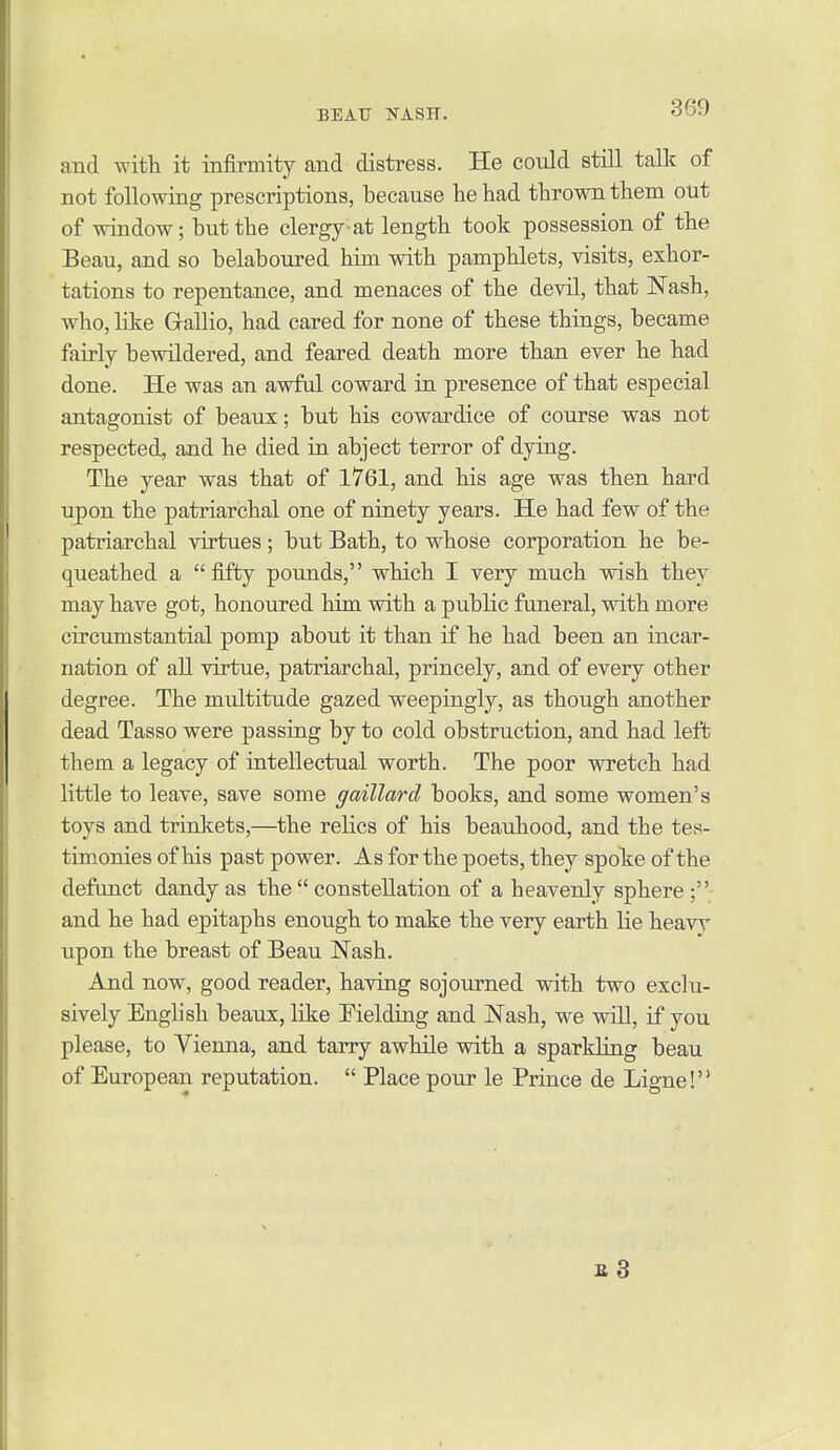 BEAU jSTASTT. aud with, it infirmity and distress. He could still talk of not following prescriptions, because lie had thrown them out of window; but the clergy-at length took possession of the Beau, and so belaboured him with pamphlets, visits, exhor- tations to repentance, and menaces of the devil, that Nash, who, Kke Grallio, had cared for none of these things, became fairly bewildered, and feared death more than ever he had done. He was an awful coward in presence of that especial antagonist of beaux; but his cowardice of course was not respected, and he died in abject terror of dying. The year was that of 1761, and his age was then hard upon the patriarchal one of ninety years. He had few of the patriarchal virtues; but Bath, to whose corporation he be- queathed a fifty pounds, which I very much wish they may have got, honoured him with a public funeral, with more circumstantial pomp about it than if he had been an incar- nation of all virtue, patriarchal, princely, and of every other degree. The multitude gazed weepingly, as though another dead Tasso were passing by to cold obstruction, and had left them a legacy of intellectual worth. The poor wretch had little to leave, save some gaillard books, and some women's toys and trinkets,—the relics of his beauhood, and the tes- timonies of his past power. As for the poets, they spoke of the defunct dandy as the  constellation of a heavenly sphere ;• and he had epitaphs enough to make the very earth lie heavy upon the breast of Beau Nash. And now, good reader, having sojourned with two exclu- sively English beaux, like Fielding and Nash, we will, if you please, to Vienna, and tarry awhile with a sparkling beau of European reputation.  Place pour le Prince de Ligne! b3