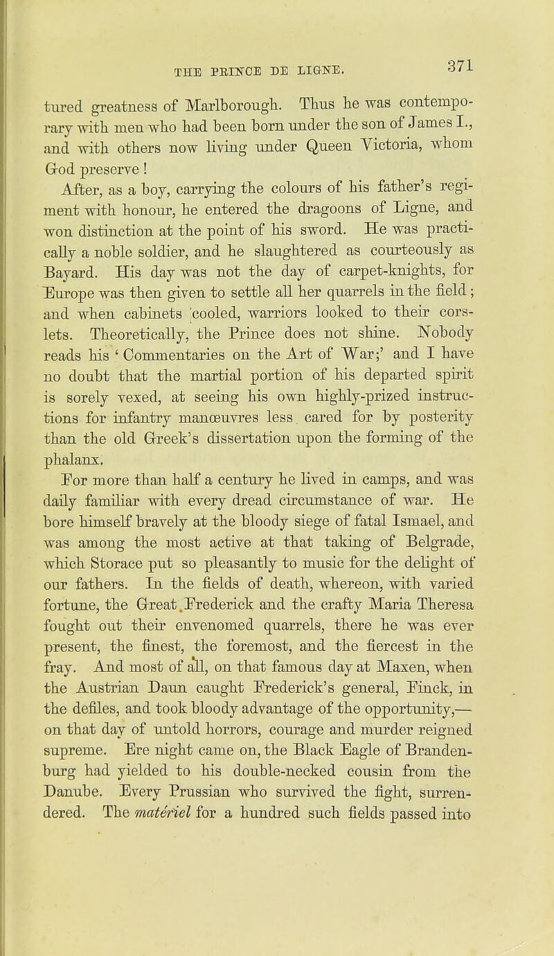 tured greatness of Marlborough. Thus he was contempo- rary with men who had been born imder the son of James I., and with others now living under Queen Victoria, whom God preserve! After, as a boy, carrying the colours of his father's regi- ment with honour, he entered the dragoons of Ligne, and won distinction at the point of his sword. He was practi- cally a noble soldier, and he slaughtered as courteously as Bayard. His day was not the day of carpet-knights, for Durope was then given to settle all her quarrels in the field ; and when cabinets cooled, warriors looked to their cors- lets. Theoretically, the Prince does not shine. Nobody reads his ' Commentaries on the Art of War;' and I have no doubt that the martial portion of his departed spirit is sorely vexed, at seeing his own highly-prized instruc- tions for infantry manoeuvres less, cared for by posterity than the old Greek's dissertation upon the forming of the phalanx. Tor more than half a century he lived in camps, and was daily familiar with every dread circumstance of war. He bore himself bravely at the bloody siege of fatal Ismael, and was among the most active at that taking of Belgrade, which Storace put so pleasantly to music for the delight of our fathers. In the fields of death, whereon, with varied fortune, the Great.Frederick and the crafty Maria Theresa fought out then' envenomed quarrels, there he was ever present, the finest, the foremost, and the fiercest in the jfray. And most of a'll, on that famous day at Maxen, when the Austrian Daun caught Frederick's general, Finck, in the defiles, and took bloody advantage of the opportunity,— on that day of untold horrors, courage and murder reigned supreme. Ere night came on, the Black Eagle of Branden- burg had yielded to his double-necked cousin from the Danube. Every Prussian who survived the fight, surren- dered. The materiel for a hundred such fields passed into