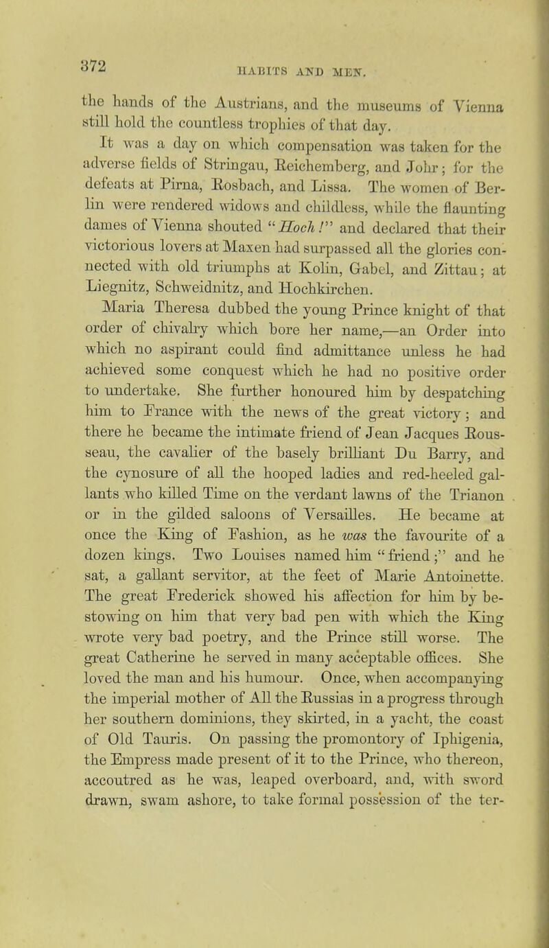 HABITS AND MEN. the hands of the Austrians, and the museums of Vienna still hold the countless trophies of that day. It was a day on which compensation was taken for the adverse fields of Stringau, Eeichemberg, and Johr; for the defeats at Pima, Eosbach, and Lissa. The women of Ber- lin were rendered widows and childless, while the flaunting dames of Vienna shouted iZbc/i.' and declared that their victorious lovers at Maxen had surpassed all the glories con- nected with old triumphs at Kolin, Gabel, and Zittau; at Liegnitz, Schweidnitz, and Hochkirchen. Maria Theresa dubbed the young Prince knight of that order of chivalry which bore her name,—an Order into which no aspirant could find admittance unless he had achieved some conquest which he had no positive order to undertake. She further honoured him by despatching him to Erance with the news of the great victory; and there he became the intimate friend of Jean Jacques Eous- seau, the cavalier of the basely brilliant Du Barry, and the cynosure of all the hooped ladies and red-heeled gal- lants who killed Time on the verdant lawns of the Trianon or in the gilded saloons of Versailles. He became at once the King of Fashion, as he was the favourite of a dozen kings. Two Louises named him  friend; and he sat, a gallant servitor, at the feet of Marie Antoinette. The great Frederick showed his affection for him by be- stowing on him that very bad pen with which the King wrote very bad poetry, and the Prince still worse. The great Catherine he served in many acceptable offices. She loved the man and his humour. Once, when accompanying the imperial mother of All the Eussias in a progress through her southern dominions, they skirted, in a yacht, the coast of Old Tauxis. On passing the promontory of Iphigenia, the Empress made present of it to the Prince, who thereon, accoutred as he was, leaped overboard, and, with sword drawn, swam ashore, to take formal possession of the ter-