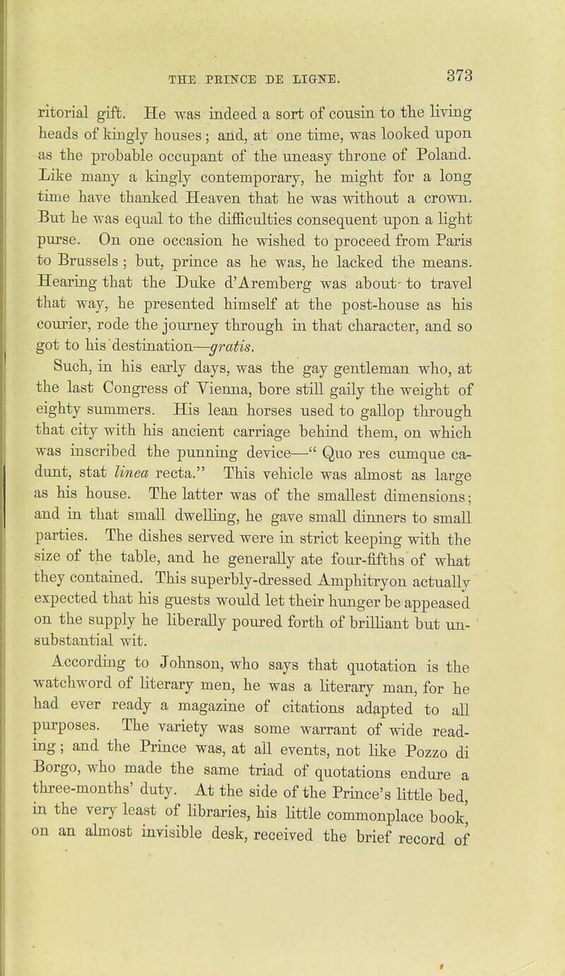 ritorial gift. He was indeed a sort of cousin to the living heads of kingly houses ; and, at one time, was looked upon as the probable occupant of the uneasy throne of Poland. Like many a kingly contemporary, he might for a long time have thanked Heaven that he was without a crown. But he was equal to the difficulties consequent upon a light purse. On one occasion he wished to proceed from Paris to Brussels ; but, prince as he was, he lacked the means. Hearing that the Duke d'Aremberg was about- to travel that way, he presented himself at the post-house as his courier, rode the journey through in that character, and so got to his destination—gratis. Such, in his early days, was the gay gentleman who, at the last Congress of Yienna, bore stiU gaily the weight of eighty summers. His lean horses used to gaUop through that city with his ancient carriage behind them, on which was inscribed the punning device— Quo res cumque ca- dunt, stat linea recta. This vehicle was almost as large as his house. The latter was of the smallest dimensions; and in that smaU dwelling, he gave small dinners to small parties. The dishes served were in strict keeping with the size of the table, and he generally ate four-fifths of what they contained. This superbly-dressed Amphitryon actually expected that his guests would let their hunger be appeased on the supply he liberally poured forth of brilliant but un- substantial wit. According to Johnson, who says that quotation is the watchword of literary men, he was a literary man, for he had ever ready a magazine of citations adapted to all purposes. The variety was some warrant of wide read- ing ; and the Prince was, at aU events, not like Pozzo di Borgo, who made the same triad of quotations endure a three-months' duty. At the side of the Prince's little bed, in the very least of libraries, his Httle commonplace book' on an almost invisible desk, received the brief record of