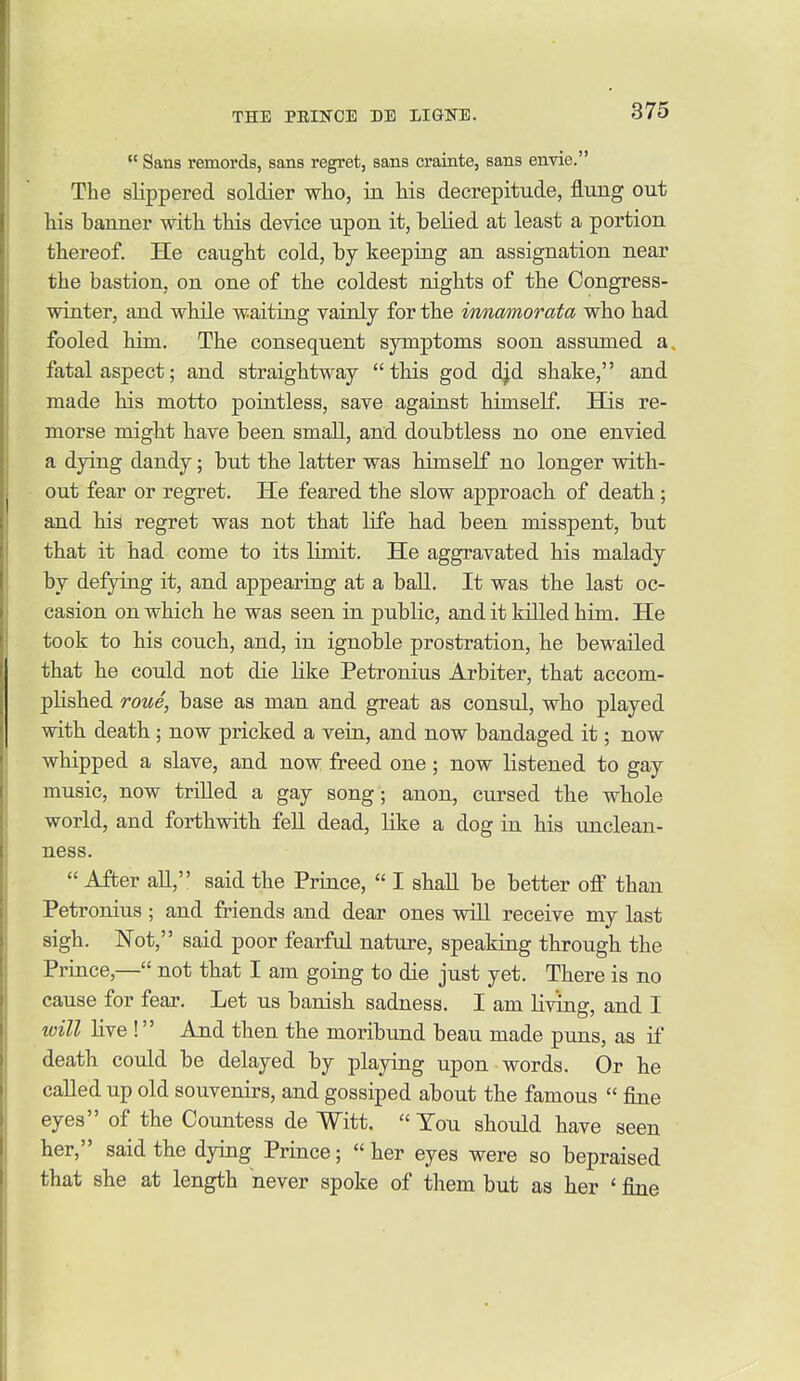  Sans remords, sans regret, sans crainte, sans envie. The slippered soldier who, in his decrepitude, flung out his banner with this device upon it, belied at least a portion thereof. He caught cold, by keeping an assignation near the bastion, on one of the coldest nights of the Congress- winter, and while waiting vainly for the innmnorata who had fooled him. The consequent symptoms soon assmned a. fatal aspect; and straightway this god djd shake, and made his motto pointless, save against himself. His re- morse might have been small, and doubtless no one envied a dying dandy; but the latter was himself no longer with- out fear or regret. He feared the slow approach of death; and his regret was not that life had been misspent, but that it had come to its limit. He aggravated his malady by defying it, and appearing at a ball. It was the last oc- casion on which he was seen in public, and it killed him. He took to his couch, and, in ignoble prostration, he bewailed that he could not die Hke Petronius Arbiter, that accom- plished roue, base as man and great as consul, who played with death ; now pricked a vein, and now bandaged it; now whipped a slave, and now freed one; now listened to gay music, now triUed a gay song; anon, cursed the whole world, and forthwith fell dead, like a dog in his unclean- ness.  After all, said the Prince,  I shall be better off than Petronius ; and friends and dear ones vsdll receive my last sigh. Not, said poor fearful nature, speaking through the Prince,— not that I am going to die just yet. There is no cause for feajf. Let us banish sadness. I am living, and I will live ! And then the moribund beau made puns, as if death could be delayed by playing upon words. Or he called up old souvenirs, and gossiped about the famous  fine eyes of the Countess de Witt. « You should have seen her, said the dying Prince;  her eyes were so bepraised that she at length never spoke of them but as her ' fine