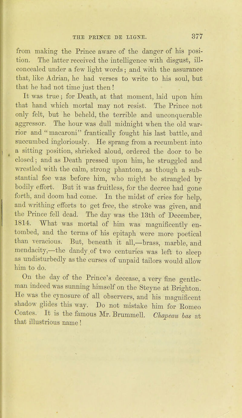from making the Prince aware of the danger of his posi- tion. The latter received the intelligence with disgust, ill- concealed under a few light words; and with the assurance that, like Adrian, he had verses to write to his soul, but that he had not time just then! It was true; for Death, at that moment, laid upon him that hand which mortal may not resist. The Prince not only felt, but he beheld, the terrible and unconquerable aggressor. The hour was dull midnight when the old war- rior and macaroni frantically fought his last battle, and succumbed ingloriously. He sprang from a recumbent into ^ a sitting position, shrieked aloud, ordered the door to be closed; and as Death pressed upon him, he struggled and wrestled with the cahn, strong phantom, as though a sub- stantial foe was before him, who might be strangled by bodily effort. But it was fruitless, for the decree had gone forth, and doom had come. In the midst of cries for help, and writhing efforts to get free, the stroke was given, and the Prince fell dead. The day was the 13th of December, 1814. What was mortal of him was magnificently en- tombed, and the terms of his epitaph were more poetical than veracious. But, beneath it all,—brass, marble, and mendacity,—the dandy of two centuries was left to sleep as undisturbedly as the curses of unpaid tailors would allow him to do. On the day of the Prince's decease, a very fine gentle- man indeed was sunning himself on the Steyne at Brighton. He was the cynosure of all observers, and his magnificent shadow glides this way. Do not mistake him for Eomeo Coates. It is the famous Mr. BrummeU. Chapeau has at that illustrious name!