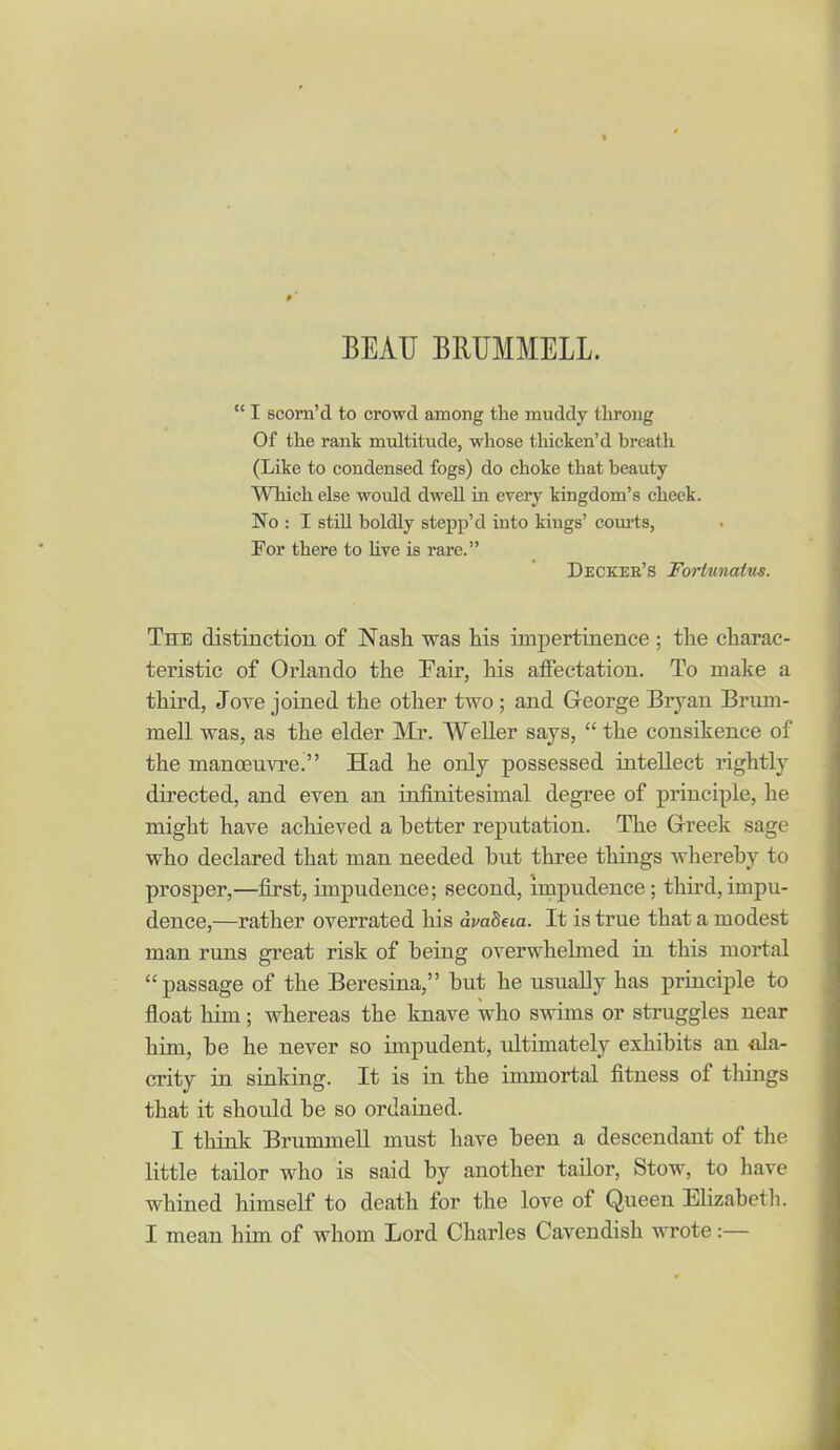 BEAU BRUMMELL.  I scorn'd to crowd among the muddy tliroug Of the rant multitude, whose thicken'd breath (Like to condensed fogs) do choke that beauty Which else would dwell in every kingdom's cheek. No : I still boldly stepp'd into kings' courts, For there to hve is rare. Deckee's Fortunatus. The distinction of Nash was his impertiaenee ; the charac- teristic of Orlando the Fair, his affectation. To make a third, Jove joined the other two ; and George Bryan Brum- mell was, as the elder Mr. WeUer says,  the consikence of the manoeuvred Had he only possessed intellect rightly directed, and even an iafinitesimal degree of principle, he might have achieved a better reputation. The Greek sage who declared that man needed but three things whereby to prosper,—first, impudence; second, impudence; third,impu- dence,—rather overrated his avaheia. It is true that a modest man runs great risk of being overwhelmed in this mortal passage of the Beresina, but he usually has principle to float him; whereas the knave who swims or struggles near him, be he never so impudent, ultimately exhibits an ala- crity in sinldng. It is in the immortal fitness of things that it should be so ordained. I think BrummeU must have been a descendant of the little tailor who is said by another taUor, Stow, to have whined himself to death for the love of Queen EHzabetli. I mean him of whom Lord Charles Cavendish wrote:—