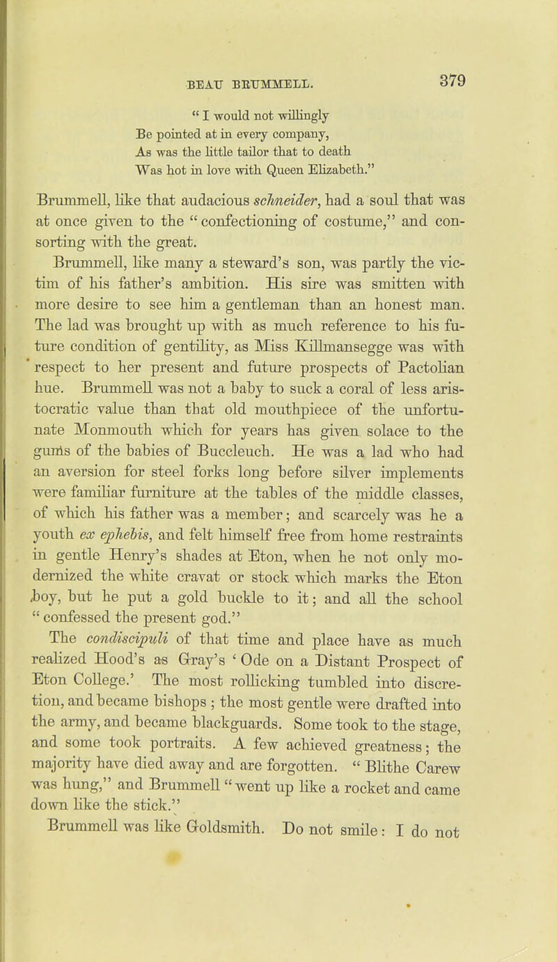  I would not mlliagly Be pointed at in every company, As was the little tailor that to death Was hot in love with Queen Elizabeth. Brummell, lite that audacious Schneider, had a soul that was at once given to the  confectioning of costume, and con- sorting with the great. Brummell, lite many a steward's son, was partly the vic- tim of his father's ambition. His sire was smitten with more desire to see him a gentleman than an honest man. The lad was brought up with as much reference to his fu- ture condition of gentility, as Miss Killmansegge was with * respect to her present and futiu-e prospects of Pactolian hue. Brummell was not a baby to suck a coral of less aris- tocratic value than that old mouthpiece of the unfortu- nate Monmouth which for years has given solace to the gunls of the babies of Buccleuch. He was a lad who had an aversion for steel forks long before silver implements were familiar furniture at the tables of the middle classes, of which his father was a member; and scarcely was he a youth ex epTielis, and felt himself free from home restraints in gentle Henry's shades at Eton, when he not only mo- dernized the white cravat or stock which marks the Eton ^oy, but he put a gold buckle to it; and all the school  confessed the present god. The condiscipuli of that time and place have as much realized Hood's a-s Gray's ' Ode on a Distant Prospect of Eton College.' The most rollicking tumbled into discre- tion, and became bishops ; the most gentle were drafted into the army, and became blackguards. Some took to the stage, and some took portraits. A few achieved greatness; the majority have died away and are forgotten.  Blithe Carew was hung, and Brummell went up like a rocket and came down like the stick. Brummell was like Goldsmith. Do not smile: I do not