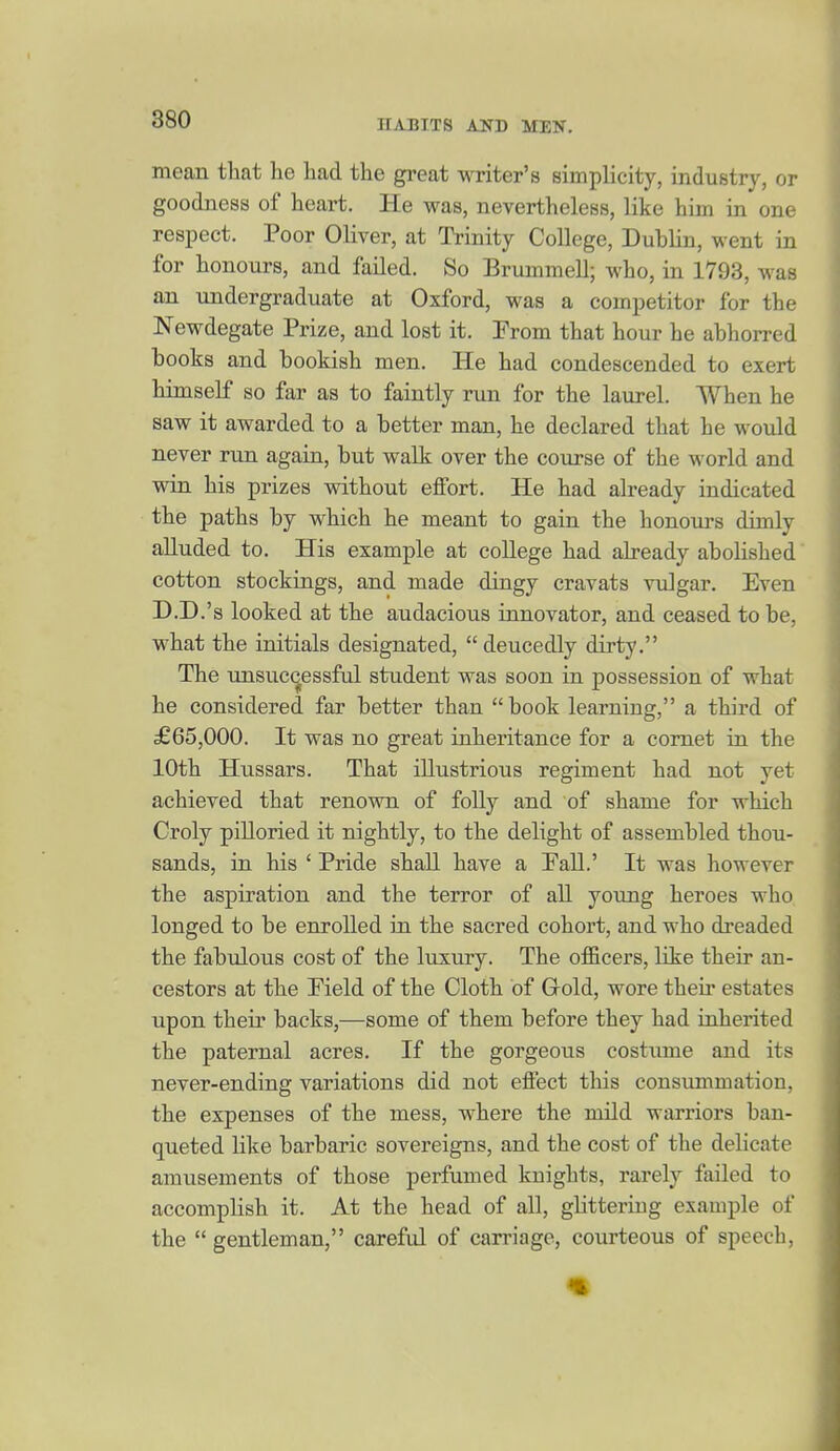 mean that he had the great writer's simplicity, industry, or goodness of heart. He was, nevertheless, like him in one respect. Poor Oliver, at Trinity College, Dublin, went in for honours, and failed. So Brummell; who, in 1793, was an undergraduate at Oxford, was a competitor for the Newdegate Prize, and lost it. Prom that hour he abhorred books and bookish men. He had condescended to exert himself so far as to faintly run for the laurel. When he saw it awarded to a better man, he declared that he would never run again, but walk over the course of the world and win his prizes vsdthout effort. He had already indicated the paths by which he meant to gain the honours dimly alluded to. His example at college had already abolished cotton stockings, and made dingy cravats vulgar. Even D.D.'s looked at the audacious innovator, and ceased to be, what the initials designated,  deucedly dirty. The unsuc(^essful student was soon in possession of what he considered far better than book learning, a third of £65,000. It was no great inheritance for a comet in the 10th Hussars. That illustrious regiment had not yet achieved that renown of folly and of shame for which Croly piUoried it nightly, to the delight of assembled thou- sands, in his ' Pride shall have a Pall.' It was however the aspiration and the terror of all young heroes who longed to be enrolled in the sacred cohort, and who dreaded the fabulous cost of the luxury. The officers, like their an- cestors at the Pield of the Cloth of Gold, wore then* estates upon their backs,—some of them before they had inherited the paternal acres. If the gorgeous costiune and its never-ending variations did not effect this consummation, the expenses of the mess, where the mild warriors ban- queted like barbaric sovereigns, and the cost of the delicate amusements of those perfumed kuights, rarely failed to accomplish it. At the head of all, glitteriug example of the  gentleman, careful of carriage, courteous of speech.