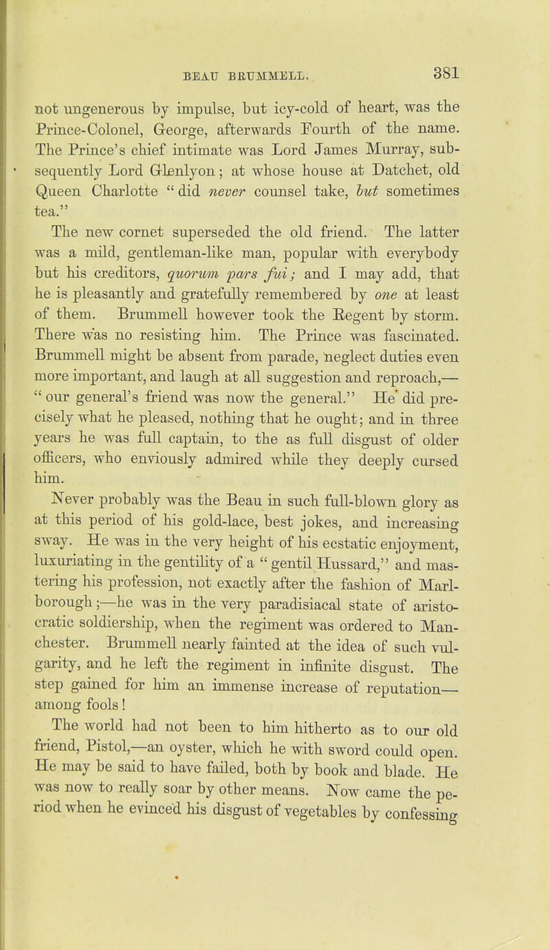 not ungenerous by impulse, but icy-cold of heart, was tbe Prince-Colonel, George, afterwards Fourth of the name. The Prince's chief intimate was Lord James Murray, sub- sequently Lord Grlenlyon; at whose house at Datchet, old Queen Charlotte  did never counsel take, hut sometimes tea. The new cornet superseded the old friend. The latter was a mild, gentleman-like man, popular with everybody but his creditors, quorwn pars fui; and I may add, that he is pleasantly and gratefully remembered by one at least of them. Brummell however took the Eegent by storm. There was no resisting him. The Prince was fascinated. Brummell might be absent from parade, neglect duties even more important, and laugh at all suggestion and reproach,—  our general's friend was now the general. He' did pre- cisely what he pleased, nothing that he ought; and in three years he was fall captain, to the as full disgust of older officers, who enviously admired while they deeply cursed him. Never probably was the Beau in such full-blown glory as at this period of his gold-lace, best jokes, and increasing sway. He was in the very height of his ecstatic enjoyment, luzuriating in the gentility of a  gentil Hussard, and mas- tering his profession, not exactly after the fashion of Marl- borough ;—he was in the very pai-adisiacal state of aristo- cratic soldiership, when the regiment was ordered to Man- chester. Brummell nearly fainted at the idea of such vul- garity, and he left the regiment in infinite disgust. The step gained for him an immense increase of reputation among fools! The world had not been to him hitherto as to our old Mend, Pistol,—an oyster, which he with sword could open. He may be said to have failed, both by book and blade. He was now to really soar by other means. Now came the pe- riod when he evinced his disgust of vegetables by confessing