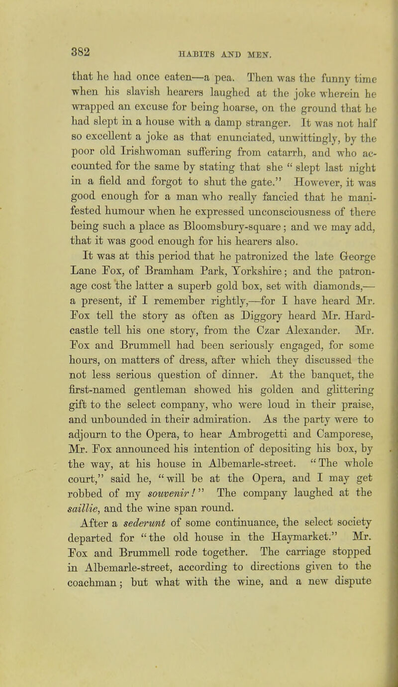 that he had once eaten—a pea. Then was the funny time when his slavish hearers laughed at the joke wherein he wrapped an excuse for being hoarse, on the ground that he had slept in a house with a damp stranger. It was not half so excellent a joke as that enunciated, unwittingly, by the poor old Irishwoman suffering from catarrh, and who ac- counted for the same by stating that she  slept last night in a field and forgot to shut the gate. However, it was good enough for a man who really fancied that he mani- fested humour when he expressed unconsciousness of there being such a place as Bloomsbury-square; and we may add, that it was good enough for his hearers also. It was at this period that he patronized the late George Lane Eox, of Bramham Park, Torkshire; and the patron- age cost the latter a superb gold box, set with diamonds,— a present, if I remember rightly,—for I have heard Mr. Fox teU the story as often as Diggory heard ISb. Hard- castle tell his one story, from the Czar Alexander. Mr. Fox and Brummell had been seriously engaged, for some hours, on matters of dress, after which they discussed the not less serious question of dinner. At the banquet, the first-named gentleman showed his golden and glittering gift to the select company, who were loud in their praise, and unbounded in their admiration. As the party were to adjourn to the Opera, to hear Ambrogetti and Camporese, Mr. Fox announced his intention of depositing his box, by the way, at his house in Albemarle-street. The whole court, said he, will be at the Opera, and I may get robbed of my souvenir! The company laughed at the saillie, and the wine span round. After a sederimt of some continuance, the select society departed for the old house in the Haymarket. Mx. Fox and Brummell rode together. The carriage stopped in Albemarle-street, according to directions given to the coachman; but what with the wine, and a new dispute