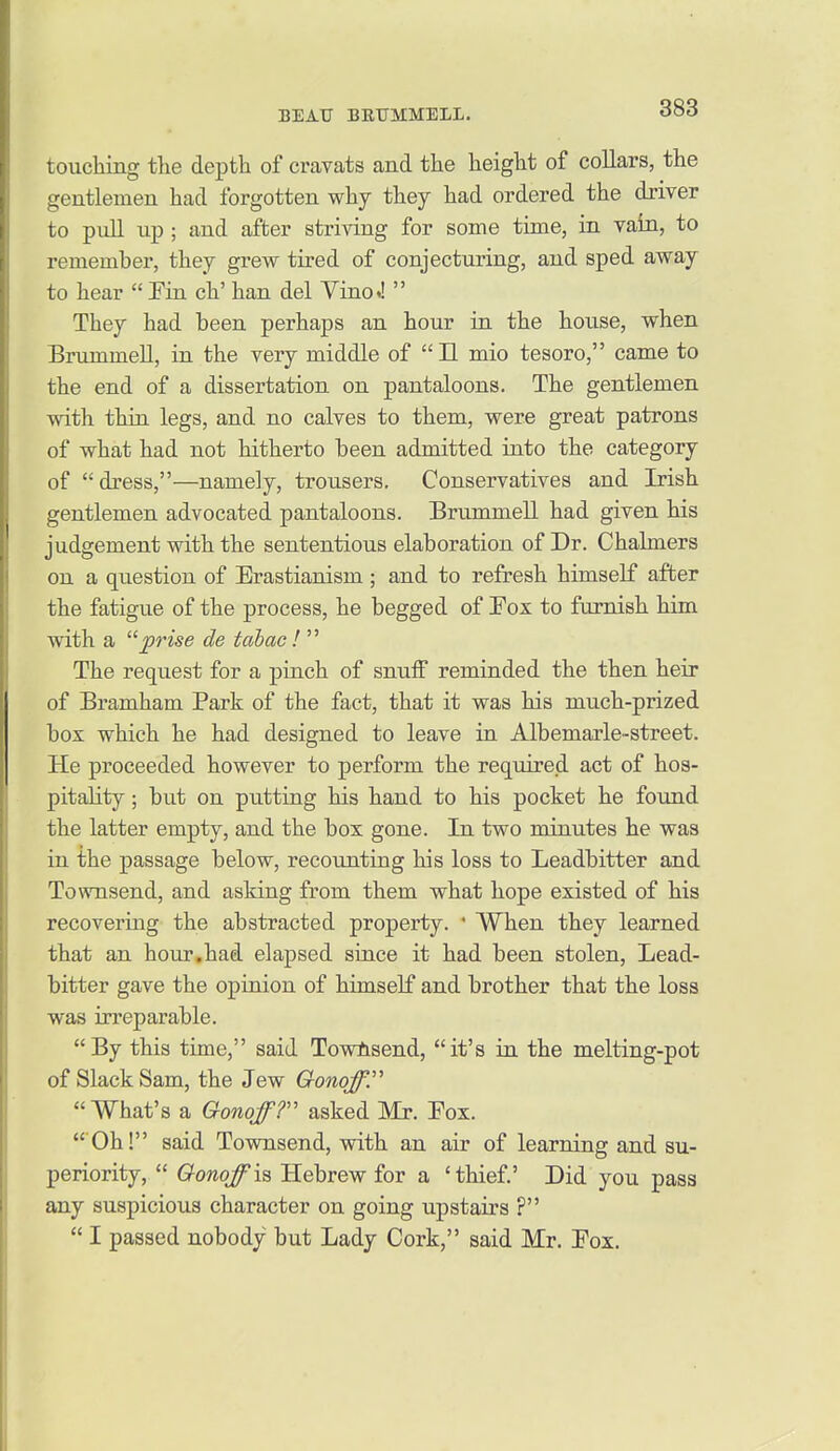 touching the depth of cravats and the height of collars, the gentlemen had forgotten why they had ordered the driver to pull up ; and after striving for some time, in vain, to remember, they grew tired of conjecturing, and sped away to hear  Fin ch' han del Vino.!  They had been perhaps an hour in the house, when Brummell, in the very middle of II mio tesoro, came to the end of a dissertation on pantaloons. The gentlemen with thin legs, and no calves to them, were great patrons of what had not hitherto been admitted into the category of dress,—namely, trousers. Conservatives and Irish gentlemen advocated pantaloons. Brummell had given his judgement with the sententious elaboration of Dr. Chalmers on a question of Erastianism ; and to refresh himself after the fatigxie of the process, he begged of Fox to furnish him with a prise de tahac !  The request for a pinch of snuff reminded the then heir of Bramham Park of the fact, that it was his much-prized box which he had designed to leave in Albemarle-street. He proceeded however to perform the required act of hos- pitality ; but on putting his hand to his pocket he fomd the latter empty, and the box gone. In two minutes he was in the passage below, recounting his loss to Leadbitter and Townsend, and asking from them what hope existed of his recovering the abstracted property. • When they learned that an hour.had elapsed since it had been stolen. Lead- bitter gave the opinion of himself and brother that the loss was irreparable. By this time, said TowAsend, it's in the melting-pot of Slack Sam, the Jew Gonoff^ What's a Gonoffr asked Mr. Pox. Oh! said Townsend, with an air of learning and su- periority,  Qonoff'iB Hebrew for a 'thief.' Did you pass any suspicious character on going upstairs ?  I passed nobody but Lady Cork, said Mr. Pox.