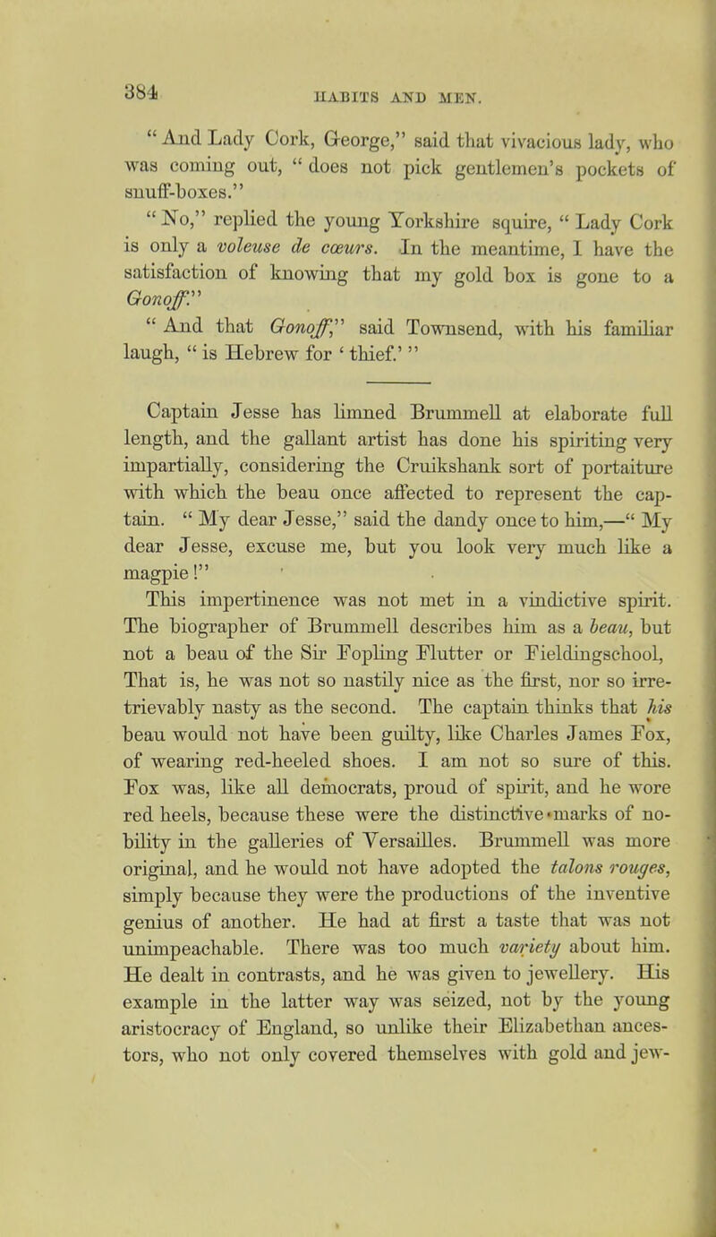  And Lady Cork, G-eorge, said that vivacious lady, who was coming out,  does not pick gentlemen's pockets of snuff-boxes.  No, replied the young Yorkshire squire,  Lady Cork is only a voleuse de coeurs. In the meantime, I have the satisfaction of knowing that my gold box is gone to a Qonqfr  And that Gonqf,'' said Townsend, with his familiar laugh,  is Hebrew for ' thief.'  Captaiu Jesse has limned BrummeU. at elaborate full length, and the gallant artist has done his spiriting very impartially, considering the Cruikshank sort of portaiture with which the beau once affected to represent the cap- tain.  My dear Jesse, said the dandy once to him,— My dear Jesse, excuse me, but you look very much like a magpie! This impertinence was not met in a vindictive spirit. The biographer of Brummell describes him as a heau, but not a beau of the Sir Topling Flutter or Fieldingschool, That is, he was not so nastily nice as the first, nor so irre- trievably nasty as the second. The captain thinks that his beau would not have been guilty, like Charles James Fox, of wearing red-heeled shoes. I am not so sure of this. Fox was, like aU deraocrats, proud of spirit, and he wore red heels, because these were the distinctive-marks of no- bility in the galleries of Versailles. Brummell was more original, and he would not have adopted the talons rouges, simply because they were the productions of the inventive genius of another. He had at first a taste that was not unimpeachable. There was too much variety about him. He dealt in contrasts, and he was given to jewellery. His example in the latter way was seized, not by the young aristocracy of England, so unlike their Elizabethan ances- tors, who not only covered themselves with gold and jew-