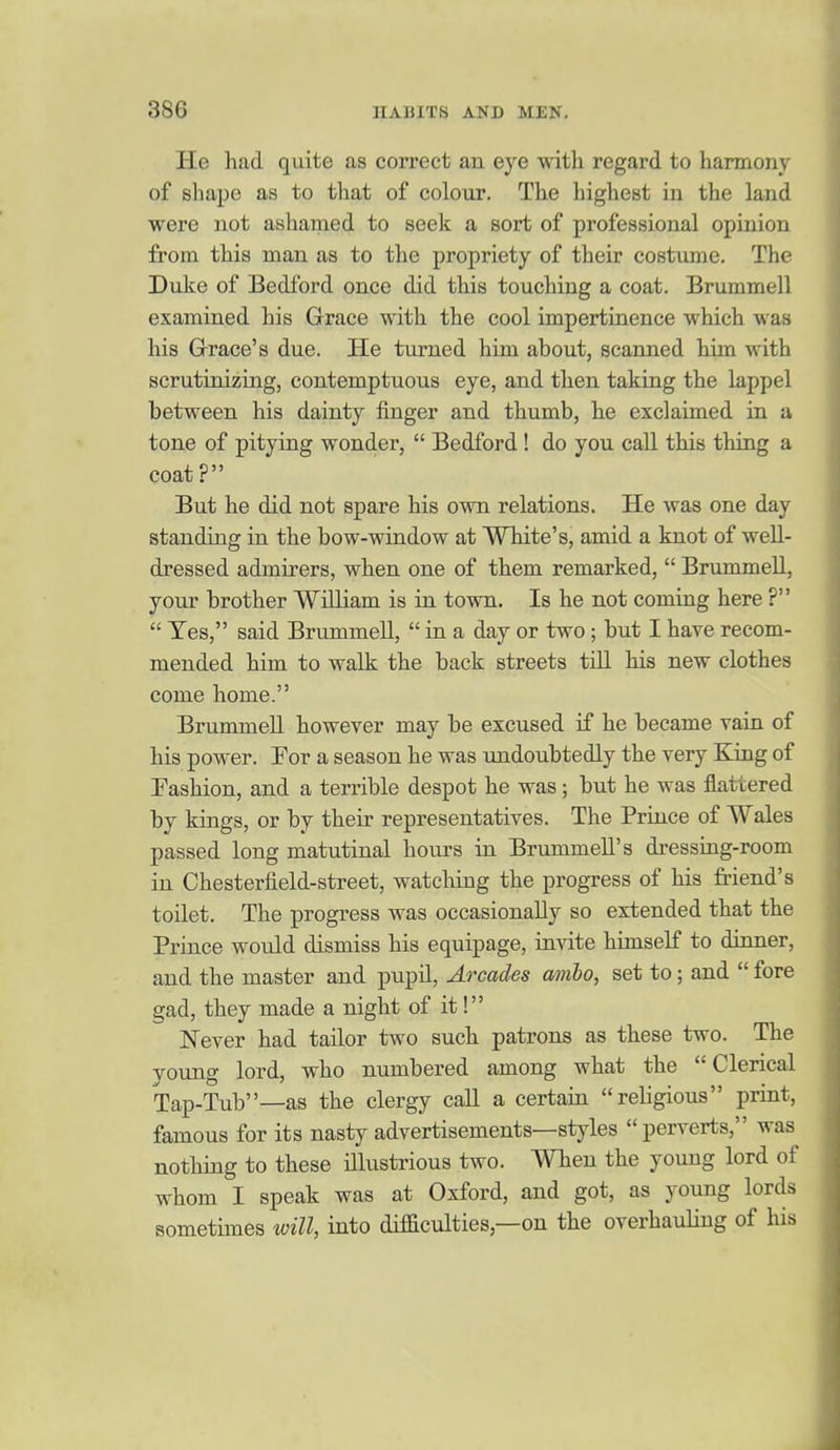 He had quite as correct an eye with regard to harmony of shape as to that of colour. The highest in the land were not ashamed to seek a sort of professional opinion from this man as to the propriety of their costume. The Duke of Bedford once did this touching a coat. Brummell examined his Grace with the cool impertinence which was his Grace's due. He turned him about, scanned him with scrutinizing, contemptuous eye, and then taking the lappel between his dainty iinger and thumb, he exclaimed in a tone of pitying wonder,  Bedford ! do you call this thing a coat? But he did not spare his own relations. He was one day standing in the bow-window at White's, amid a knot of weU- dressed admirers, when one of them remarked,  Brummell, your brother William is in town. Is he not coming here ?  Yes, said Brummell,  in a day or two; but I have recom- mended him to walk the back streets till his new clothes come home. Brummell however may be excused if he became vain of his power. For a season he was undoubtedly the very King of Fashion, and a terrible despot he was; but he was flattered by kings, or by their representatives. The Prince of Wales passed long matutinal hours in Bnunmell's dressing-room in Chesterfield-street, watcliing the progress of his friend's toilet. The progress was occasionally so extended that the Prince would dismiss his equipage, invite himself to dinner, and the master and pupil, Arcades umbo, set to; and  fore gad, they made a night of it! Never had tailor two such patrons as these two. The young lord, who numbered among what the Clerical Tap-Tub—as the clergy call a certain religious print, famous for its nasty advertisements—styles perverts, was nothing to these illustrious two. When the young lord of whom I speak was at Oxford, and got, as young lords sometimes will, into difficulties,—on the overhauling of his