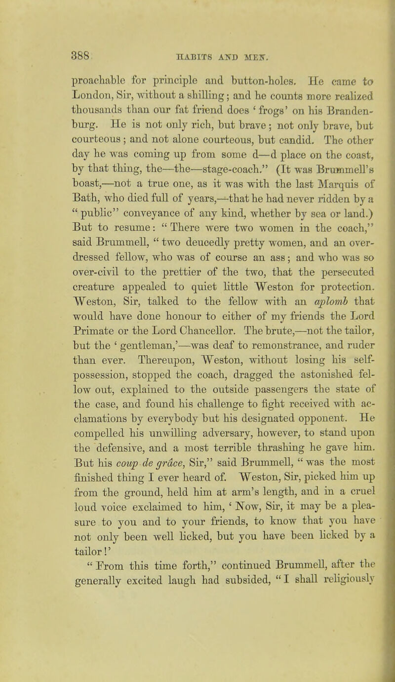 proaehable for principle and button-holes. He came to London, Sir, without a shilling; and be counts more realized thousands than our fat friend does ' frogs' on his Branden- burg. He is not only rich, but brave; not only brave, but courteous ; and not alone courteous, but candid. The other day he was coming up from some d—d place on the coast, by that thing, the—the—stage-coach, (It was BrummeU's boast,—^not a true one, as it was with the last Marquis of Bath, who died full of years,-^that he had never ridden by a  public conveyance of any kind, whether by sea or land.) But to resume:  There were two women in the coach, said Brummell,  two deuoedly pretty women, and an over- dressed fellow, who was of course an ass; and who was so over-civil to the prettier of the two, that the persecuted creature appealed to quiet little Weston for protection. Weston, Sir, talked to the fellow with an aplomb that would have done honour to either of my friends the Lord Primate or the Lord Chancellor. The brute,—not the tailor, but the ' gentleman,'—was deaf to remonstrance, and ruder than ever. Thereupon, Weston, without losing his self- possession, stopped the coach, dragged the astonished fel- low out, explained to the outside passengers the state of the case, and found his challenge to fight received with ac- clamations by everybody but his designated opponent. He compelled his unwilling adversary, however, to stand upon the defensive, and a most terrible thrashiag he gave him. But his coup de grace. Sir, said Brummell,  was the most finished thing I ever heard of Weston, Sir, picked him up from the ground, held him at arm's length, and in a cruel loud voice exclaimed to him, ' Now, Sir, it may be a plea- sure to you and to your friends, to know that you have not only been well licked, but you have been licked by a tailor!'  From this time forth, continued Brummell, after the generally excited laugh had subsided, I shall religiously