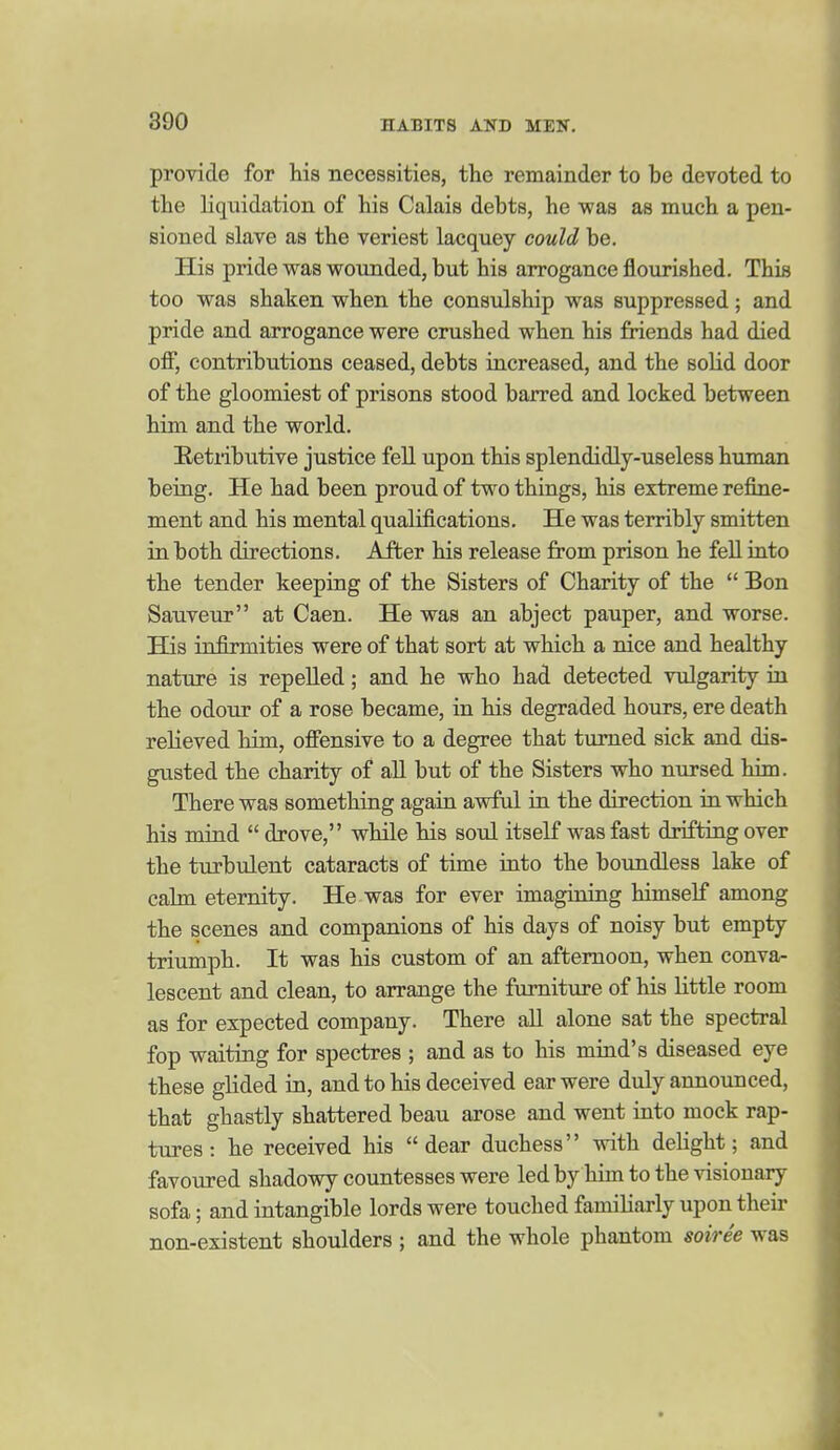 provide for his necessities, the remainder to be devoted to the liquidation of his Calais debts, he was as much a pen- sioned slave as the veriest lacquey could be. His pride was wounded, but his arrogance flourished. This too was shaken when the consulship was suppressed; and pride and arrogance were crushed when his friends had died off, contributions ceased, debts increased, and the solid door of the gloomiest of prisons stood barred and locked between him and the world. Betiibutive justice fell upon this splendidly-useless human being. He had been proud of two things, his extreme refine- ment and his mental qualifications. He was terribly smitten in both directions. After his release from prison he feU into the tender keeping of the Sisters of Charity of the  Bon Sauveur at Caen. He was an abject pauper, and worse. His infirmities were of that sort at which a nice and healthy nature is repeUed; and he who had detected vulgarity in the odour of a rose became, in his degraded hours, ere death relieved him, offensive to a degree that turned sick and dis- gusted the charity of all but of the Sisters who nursed him. There was something again awful in the direction in which his mind  drove, while his soid itself was fast drifting over the turbulent cataracts of time into the boundless lake of calm eternity. He was for ever imagining himself among the scenes and companions of his days of noisy but empty triumph. It was his custom of an afternoon, when conva- lescent and clean, to arrange the furniture of his little room as for expected company. There all alone sat the spectral fop waiting for spectres ; and as to his miad's diseased eye these glided in, and to his deceived ear were duly annoxmced, that ghastly shattered beau arose and went into mock rap- tures : he received his dear duchess with deHght; and favoured shadowy countesses were led by him to the visionary sofa; and intangible lords were touched familiarly upon their non-existent shoulders ; and the whole phantom soiree was