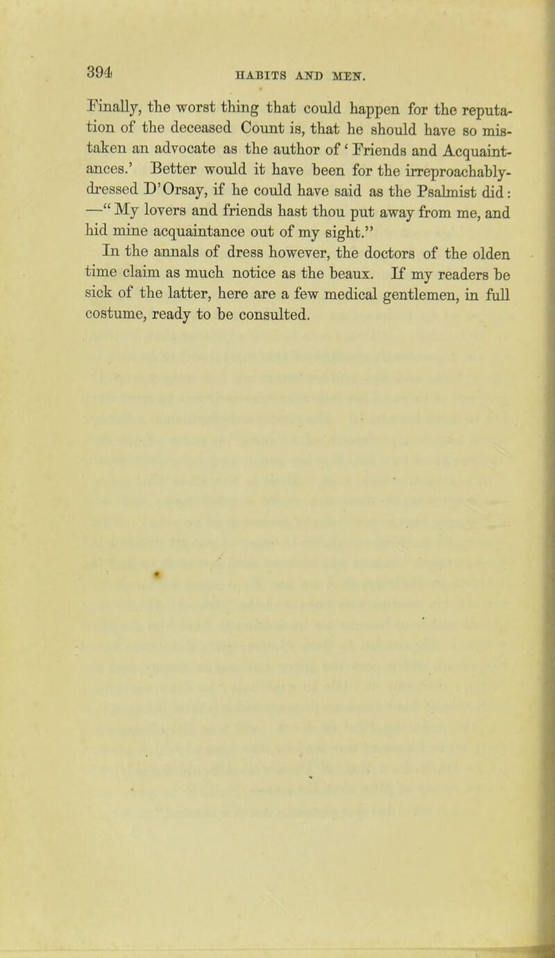 Pinally, tlie worst thing that could happen for the reputa- tion of the deceased Count is, that he should have so mis- taken an advocate as the author of' Friends and Acquaint- ances.' Better would it have been for the irreproachably- dressed D'Orsay, if he could have said as the Psahnist did: — My lovers and friends hast thou put away from me, and hid mine acquaintance out of my sight. In the annals of dress however, the doctors of the olden time claim as much notice as the beaux. If my readers be sick of the latter, here are a few medical gentlemen, in full costume, ready to be consulted.