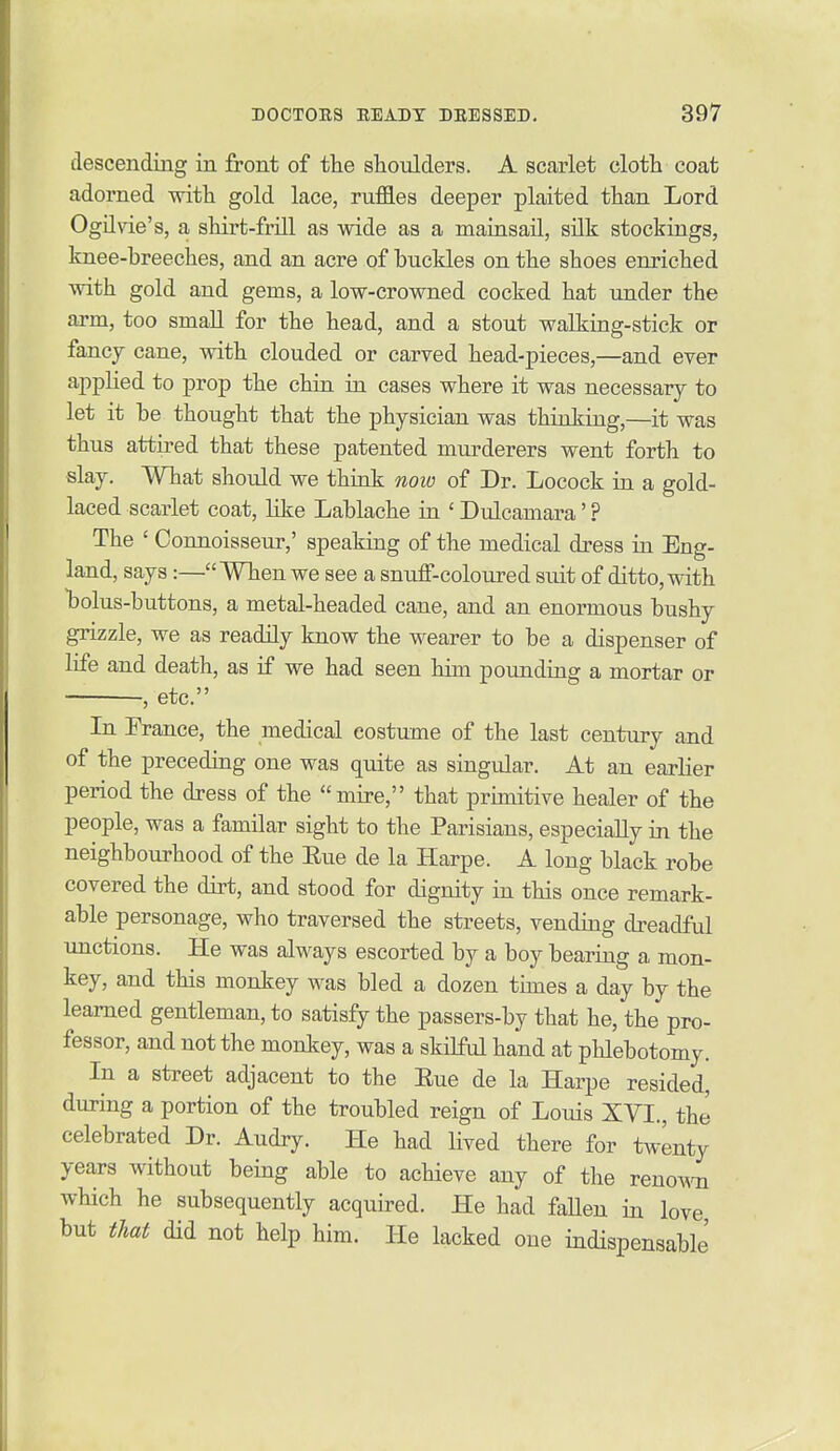 descending in jfront of the shoulders. A scarlet cloth coat adorned with gold lace, ruffles deeper plaited than Lord Ogilvie's, a shirt-frill as wide as a mainsail, silk stockings, knee-breeches, and an acre of buckles on the shoes enriched with gold and gems, a low-crowned cocked hat under the arm, too smaU for the head, and a stout walking-stick or fancy cane, with clouded or carved head-pieces,—and ever applied to prop the chin in cases where it was necessary to let it be thought that the physician was thinking,—it was thus attired that these patented murderers went forth to slay. What should we think now of Dr. Locock in a gold- laced scarlet coat, like Lablache in ' Dulcamara' ? The ' Connoisseur,' speaking of the medical dress in Eng- land, says :—When we see a snuff-coloured suit of ditto, with Ijolus-buttons, a metal-headed cane, and an enormous bushy grizzle, we as readily know the wearer to be a dispenser of life and death, as if we had seen him pounding a mortar or , etc. In Prance, the medical costume of the last century and of the preceding one was quite as singular. At an earlier period the dress of the mire, that primitive healer of the people, was a familar sight to the Parisians, especially in the neighbourhood of the Rue de la Harpe. A long black robe covered the dirt, and stood for dignity in this once remark- able personage, who traversed the streets, vending dreadful unctions. He was always escorted by a boy beariag a mon- key, and this monkey was bled a dozen times a day by the learned gentleman, to satisfy the passers-by that he, the pro- fessor, and not the monkey, was a skilful hand at phlebotomy. In a street adjacent to the Rue de la Harpe resided, during a portion of the troubled reign of Louis XVI., the celebrated Dr. Audry. He had Hved there for twenty years without being able to achieve any of the reno^Ti which he subsequently acquired. He had fallen in love but that did not help him. He lacked one indispensable