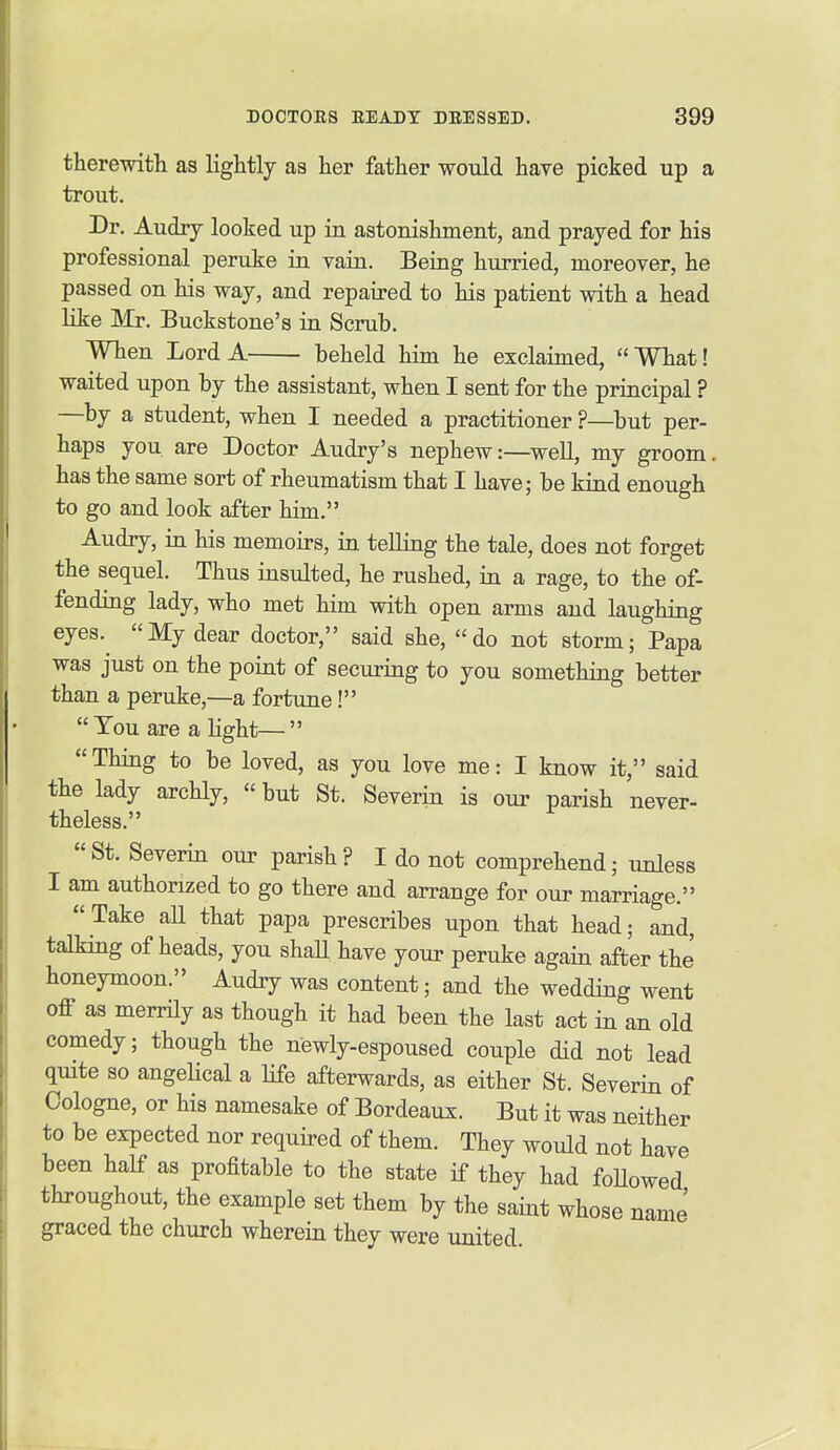 therewith as lightly as her father would have picked up a trout. Dr. Audry looked up in astonishment, and prayed for his professional peruke in ram. Being hurried, moreover, he passed on his way, and repaired to his patient with a head like Mr. Buckstone's ia Scrub. WTien Lord A beheld him he exclaimed, What! waited upon by the assistant, when I sent for the principal ? —by a student, when I needed a practitioner ?—but per- haps you are Doctor Audry's nephew:—well, my groom, has the same sort of rheumatism that I have; be kiad enough to go and look after him, Audry, in his memoirs, in telling the tale, does not forget the sequel. Thus insulted, he rushed, ia a rage, to the of- fending lady, who met him with open arms and laughing eyes.^ My dear doctor, said she, do not storm; Papa was just on the point of securing to you something better than a peruke,—a fortune! Ton are alight— Thing to be loved, as you love me: I know it, said the lady archly,  but St. Severin is our parish never- theless. St. Severin our parish? I do not comprehend; imless I am authorized to go there and arrange for our marriage. Take aU that papa prescribes upon that head; and, talking of heads, you shaU have your peruke again after the honeymoon. Audry was content; and the wedding went off as merrily as though it had been the last act in an old comedy; though the newly-espoused couple did not lead quite so angelical a life afterwards, as either St. Severin of Cologne, or his namesake of Bordeaux. But it was neither to be expected nor required of them. They would not have been half as profitable to the state if they had foUowed throughout, the example set them by the saint whose name graced the church wherein they were united.