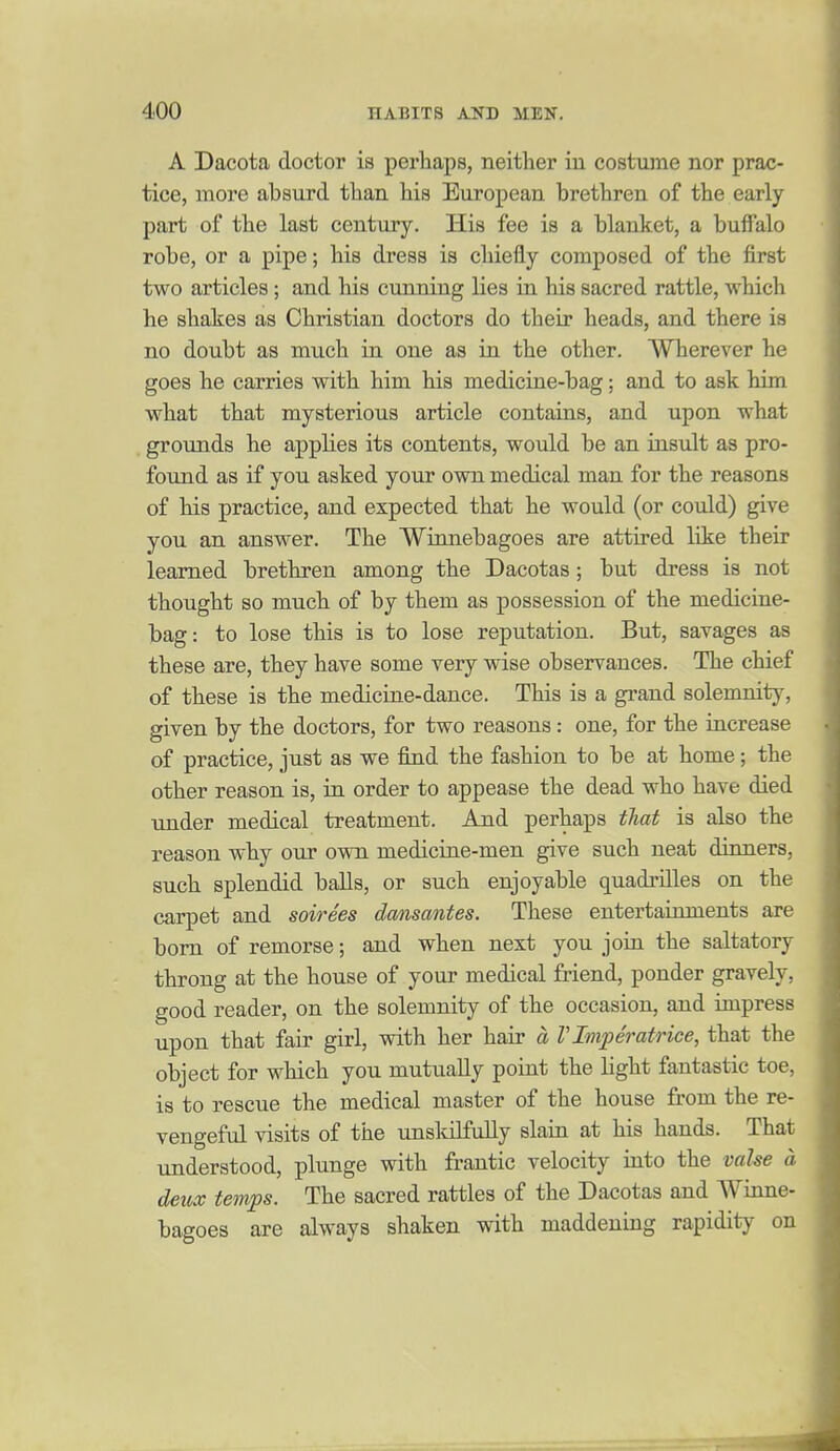 A Dacota doctor is perhaps, neither in costume nor prac- tice, more absurd than his European brethren of the early part of the last century. His fee is a blanket, a buffalo robe, or a pipe; his dress is chiefly composed of the first two articles; and his cunning lies in his sacred rattle, which he shakes as Christian doctors do their heads, and there is no doubt as much in one as in the other. Wherever he goes he carries with him his medicine-bag; and to ask him what that mysterious article contairis, and upon what grounds he apphes its contents, would be an iasult as pro- found as if you asked your own medical man for the reasons of his practice, and expected that he would (or could) give you an answer. The Winnebagoes are attired like their learned brethren among the Dacotas; but dress is not thought so much of by them as possession of the medicine- bag: to lose this is to lose reputation. But, savages as these are, they have some very wise observances. The chief of these is the mediciue-dance. This is a grand solemnity, given by the doctors, for two reasons : one, for the increase of practice, just as we find the fashion to be at home; the other reason is, in order to appease the dead who have died under medical treatment. And perhaps that is also the reason why owe own mediciae-men give such neat dinners, such splendid balls, or such enjoyable quadrilles on the carpet and soirees dansantes. These entertainments are bom of remorse; and when next you joia the saltatory throng at the house of your medical friend, ponder gravely, good reader, on the solemnity of the occasion, and impress upon that fair girl, with her hair a VImperatrice, that the object for which you mutually point the Hght fantastic toe, is to rescue the medical master of the house from the re- vengeful visits of the unskilfuUy slaia at his hands. That understood, plunge with frantic velocity into the valse a deux temps. The sacred rattles of the Dacotas and Winne- bagoes are always shaken with maddening rapidity on