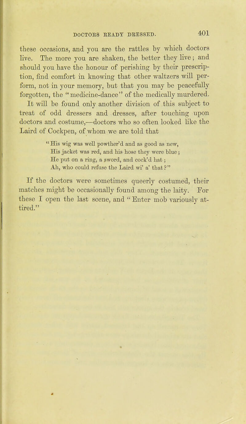tHese occasions, and you are the rattles by whicli doctors live. The more you are shaken, the better they live; and should you have the honour of perishing by their prescrip- tion, find comfort in knowing that other waltzers will per- form, not in your memory, but that you may be peacefully forgotten, the medicine-dance of the medically murdered. It will be found only another division of this subject to treat of odd dressers and dresses, after touching upon doctors and costume,—doctors who so often looked like the Laird of Cockpen, of whom we are told that  His wig was well powther'd and as good as new, His jacket was red, and his hose they were hlue; He put on a ring, a sword, and coek'd hat; Ah, who could refuse the Laird wi' a' that ? If the doctors were sometimes queerly costumed, their matches might be occasionally found among the laity. For these I open the last scene, and  Enter mob variously at- tired.