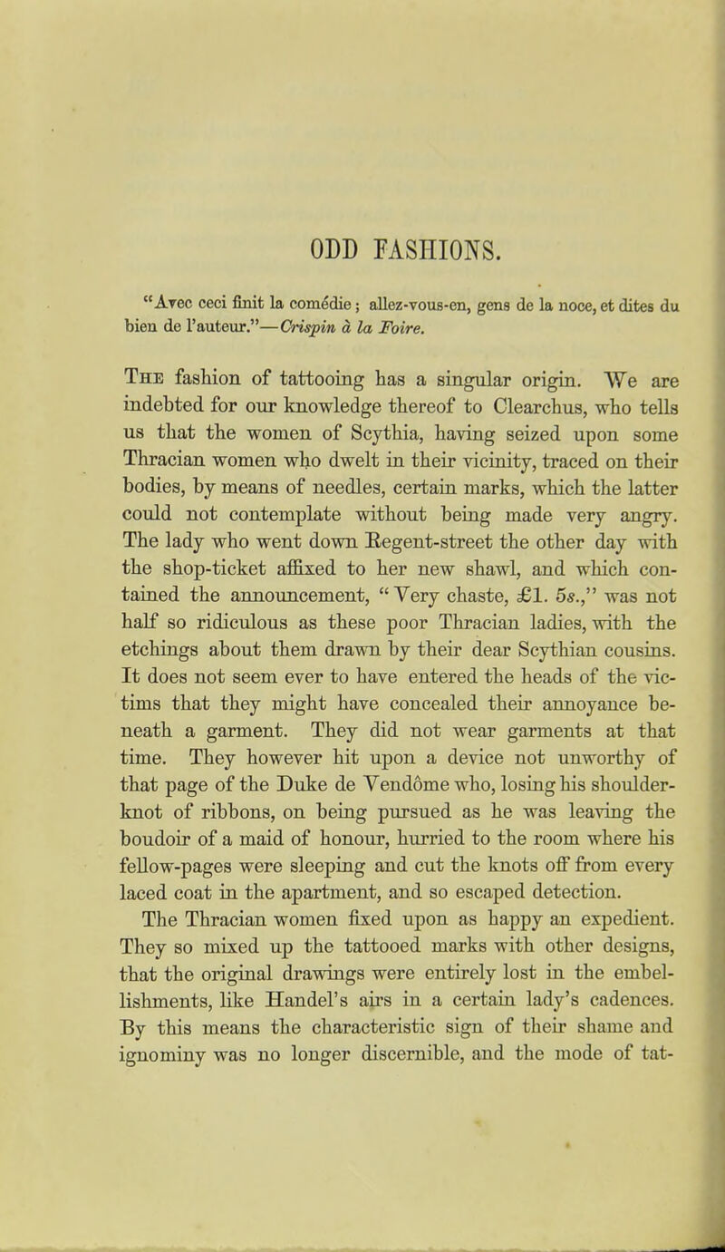 ODD FASHIONS. Arec ceci ftnit la comedie; allez-vous-en, gens de la noce, et difces du biea de I'auteur,—Crispin a la Foire. The fashion of tattooing has a singular origin. We are indebted for our knowledge thereof to Clearchus, who tells us that the women of Scythia, having seized upon some Thracian women who dwelt in their vicinity, traced on their bodies, by means of needles, certain marks, which the latter could not contemplate without being made very angry. The lady who went down Regent-street the other day with the shop-ticket affixed to her new shawl, and which con- tained the announcement, Very chaste, £1. 5s., was not half so ridiculous as these poor Thracian ladies, with the etchings about them drawn by their dear Scythian cousins. It does not seem ever to have entered the heads of the vic- tims that they might have concealed their annoyance be- neath a garment. They did not wear garments at that time. They however hit upon a device not unworthy of that page of the Duke de Vendome who, losing his shoulder- knot of ribbons, on being pursued as he was leaving the boudoir of a maid of honour, hurried to the room where his feUow-pages were sleeping and cut the knots off from every laced coat in the apartment, and so escaped detection. The Thracian women fixed upon as happy an expedient. They so mixed up the tattooed marks with other designs, that the original drawings were entirely lost in the embel- lishments, Kke Handel's airs in a certain lady's cadences. By this means the characteristic sign of their shame and ignominy was no longer discernible, and the mode of tat-
