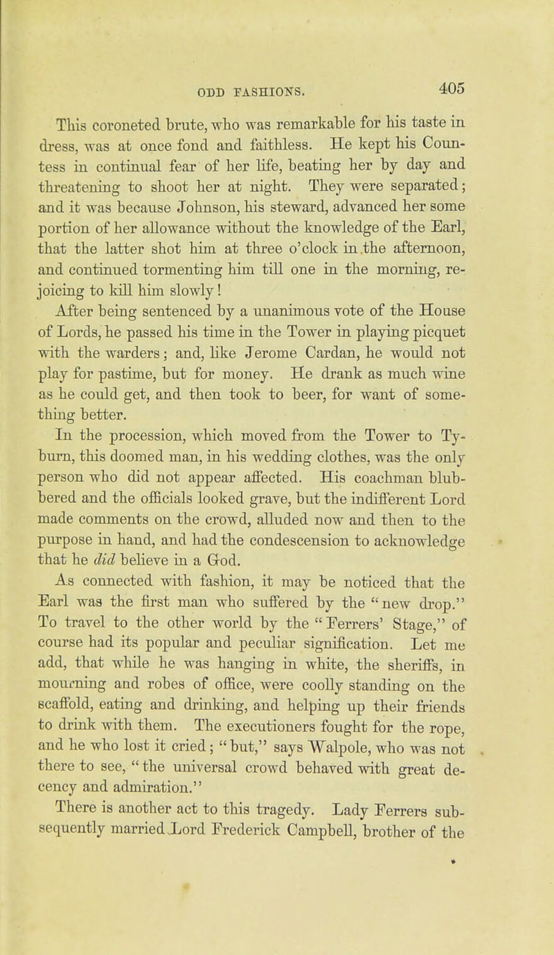 This coroneted brute, who was remarkable for bis taste in dress, was at once fond and faithless. He kept his Coun- tess in continual fear of her Hfe, beating her by day and threatening to shoot her at night. They were separated; and it was because Johnson, his steward, advanced her some portion of her allowance without the knowledge of the Earl, that the latter shot him at three o'clock in the afternoon, and continued tormenting him till one in the morning, re- joicing to kill him slowly! After being sentenced by a unanimous vote of the House of Lords, he passed his time in the Tower in playing picquet with the warders; and, like Jerome Cardan, he would not play for pastime, but for money. He drank as much wine as he could get, and then took to beer, for want of some- thuig better. In the procession, which moved from the Tower to Ty- burn, this doomed man, in his wedding clothes, was the only person who did not appear affected. His coachman blub- bered and the officials looked grave, biit the indifferent Lord made comments on the crowd, alluded now and then to the purpose in hand, and had the condescension to acknowledge that he did believe in a God. As connected with fashion, it may be noticed that the Earl was the first man who suffered by the new drop. To travel to the other world by the Ferrers' Stage, of course had its popular and peculiar signification. Let me add, that while he was hanging in white, the sheriffs, in mourning and robes of office, were coolly standing on the scaffold, eating and drinking, and helping up their friends to drink with them. The executioners fought for the rope, and he who lost it cried;  but, says Walpole, who was not there to see,  the universal crowd behaved with great de- cency and admiration. There is another act to this tragedy. Lady Ferrers sub- sequently married .Lord Frederick Campbell, brother of the