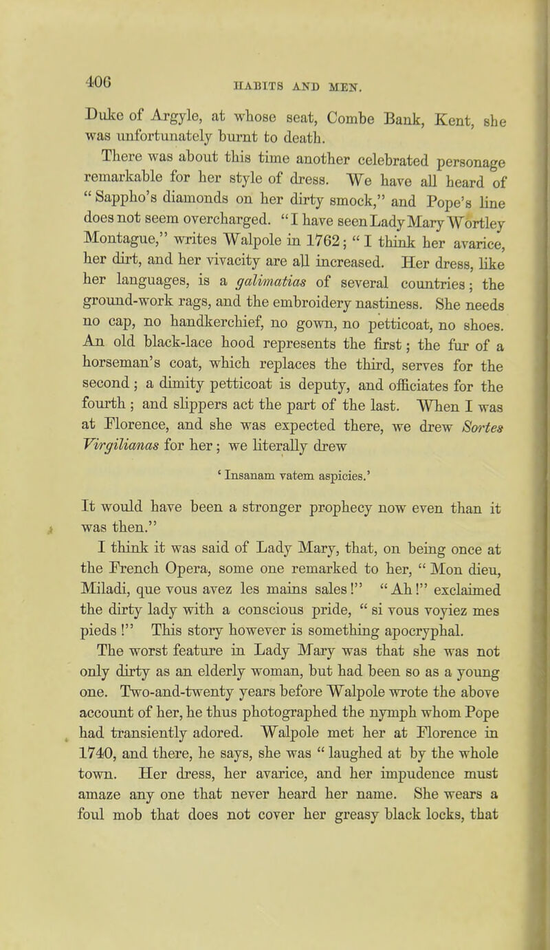 40G Duke of Argyle, at whose seat, Combe Bank, Kent, she was unfortunately burnt to death. There was about this time another celebrated personage remarkable for her style of dress. We have all heard of  Sappho's diamonds on her dirty smock, and Pope's line does not seem overcharged.  I have seen Lady Mary Wbrtley Montague, writes Walpole in 1762;  I think her avarice, her dirt, and her vivacity are all increased. Her dress, like her languages, is a galimatias of several countries; the ground-work rags, and the embroidery nastiness. She needs no cap, no handkerchief, no gown, no petticoat, no shoes. An old black-lace hood represents the first; the fur of a horseman's coat, which replaces the third, serves for the second ; a dimity petticoat is deputy, and officiates for the fourth ; and slippers act the part of the last. When I was at Florence, and she was expected there, we drew Senates Vvrgilianas for her; we literally drew ' Insanam vatem aspicies.' It would have been a stronger prophecy now even than it was then. I think it was said of Lady Mary, that, on being once at the French Opera, some one remarked to her,  Mon dieu, Miladi, que vous avez les mains sales! Ah! exclaimed the dirty lady with a conscious pride,  si vous voyiez mes pieds ! This story however is something apocryphal. The worst feature in Lady Mary was that she was not only dirty as an elderly woman, but had been so as a young one. Two-and-twenty years before Walpole wrote the above account of her, he thus photographed the nymph whom Pope ^ had transiently adored. Walpole met her at Florence in 1740, and there, he says, she was  laughed at by the whole town. Her dress, her avarice, and her impudence must amaze any one that never heard her name. She wears a foul mob that does not cover her greasy black locks, that