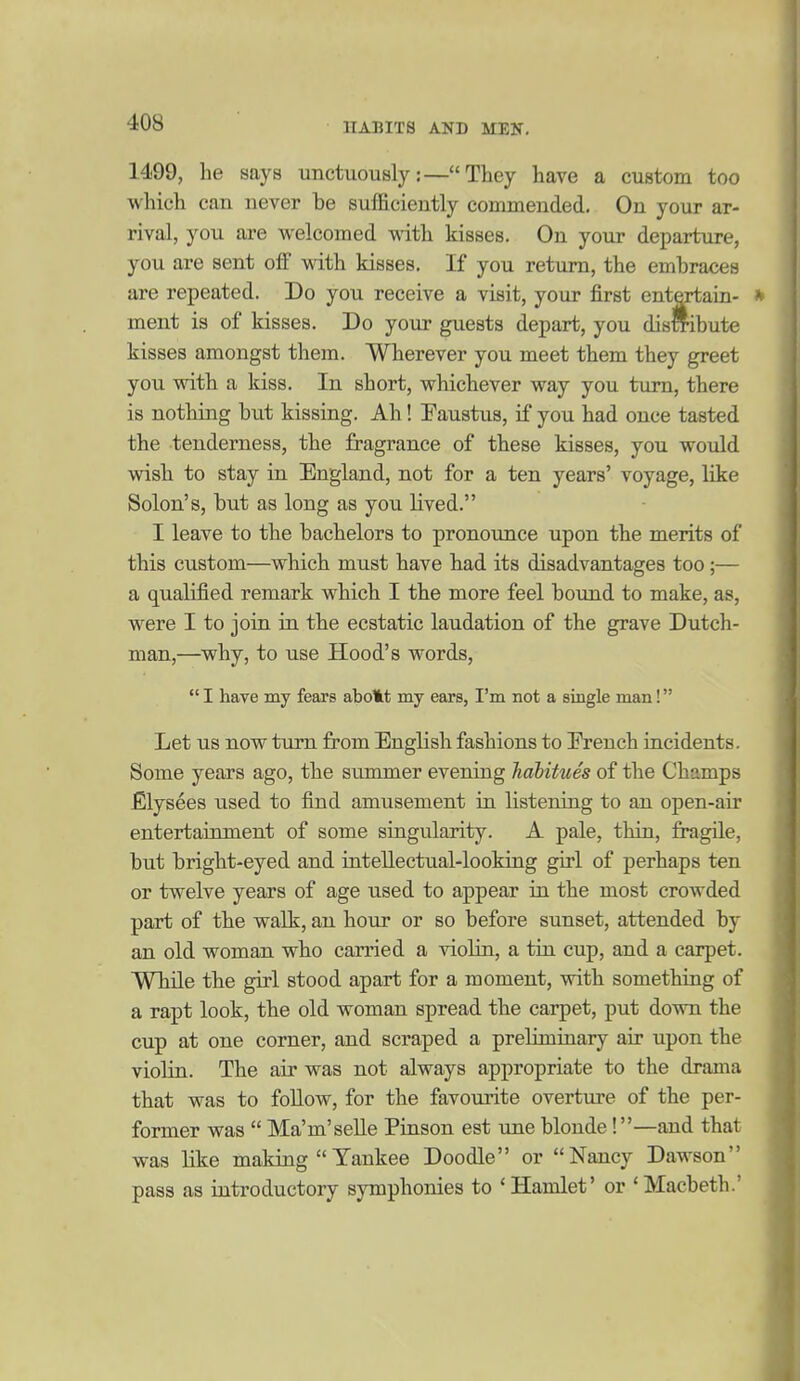 1499, lie says unctuously:—They have a custom too which can never be sufficiently commended. On your ar- rival, you are vi^elcomed mth kisses. On your departure, you are sent off with kisses. If you return, the embraces are repeated. Do you receive a visit, your first entCTtain- ment is of kisses. Do your guests depart, you dismbute kisses amongst them. Wherever you meet them they greet you with a kiss. In short, whichever way you turn, there is nothing hut kissing. Ah ! Faustus, if you had once tasted the tenderness, the fragrance of these kisses, you would wish to stay in England, not for a ten years' voyage, like Solon's, but as long as you lived. I leave to the bachelors to pronounce upon the merits of this custom—which must have had its disadvantages too ;— a qualified remark which I the more feel bound to make, as, were I to join in the ecstatic laudation of the grave Dutch- man,—why, to use Hood's words,  I have my fears abolit my ears, I'm not a single man! Let US now ttim from English fashions to Ereuch incidents. Some years ago, the summer evening Jiabitues of the Champs Elysees used to find amusement in listening to an open-air entertainment of some singularity. A pale, thin, fragile, but bright-eyed and inteUectual-looking girl of perhaps ten or twelve years of age used to appear in the most crowded part of the walk, an hour or so before sunset, attended by an old woman who carried a violin, a tin cup, and a carpet. While the girl stood apart for a moment, with something of a rapt look, the old woman spread the carpet, put down the cup at one corner, and scraped a preliminary air upon the violin. The air was not always appropriate to the drama that was to follow, for the favourite overture of the per- former was  Ma'm'seUe Pinson est une blonde!—and that was like making  Yankee Doodle or Nancy Dawson pass as introductory symphonies to 'Hamlet' or 'Macbeth.'