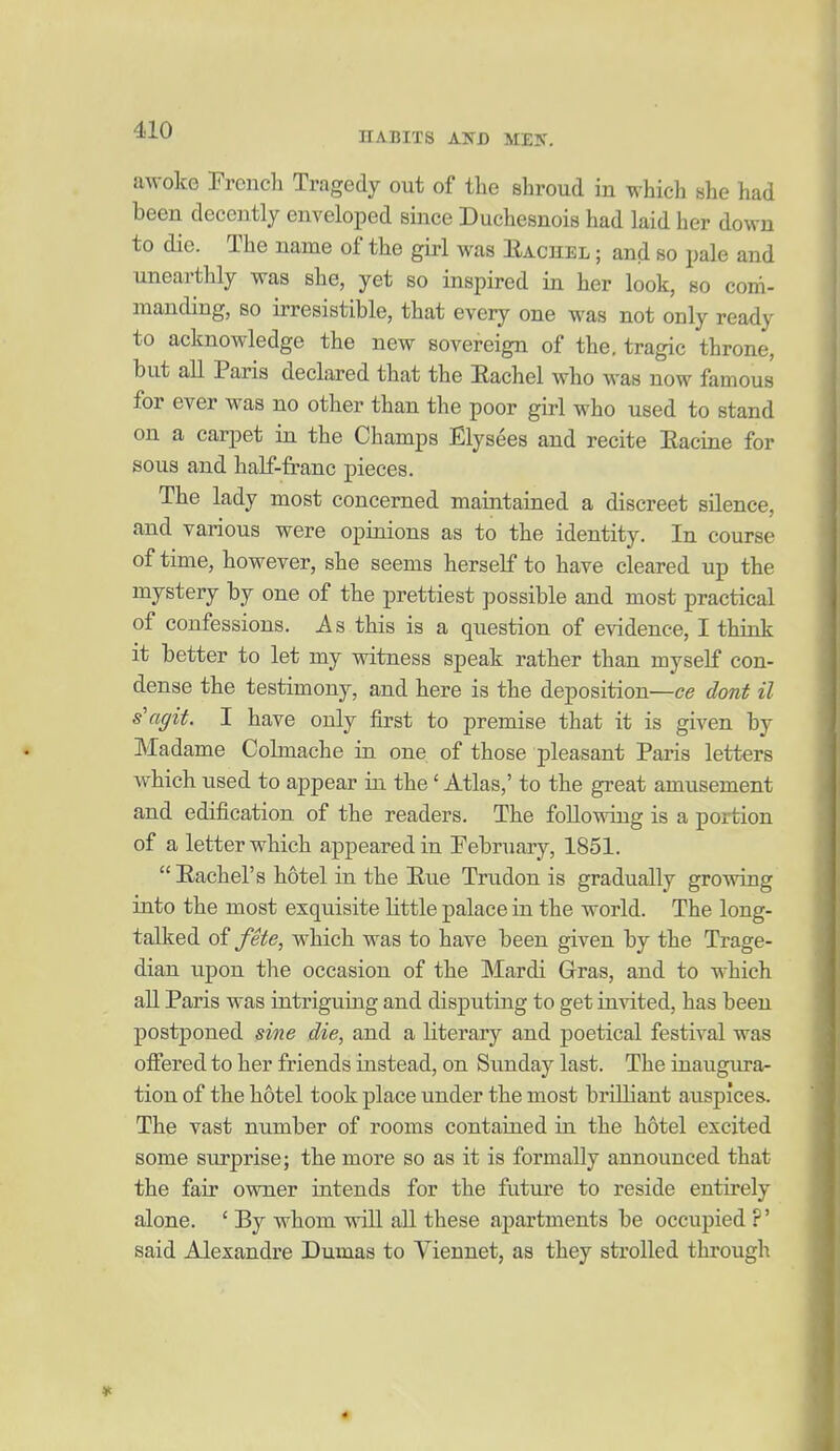HABITS Alfl) MEK. awoke French Tragedy out of the shroud in which she had been decently enveloped since Duchesnois had laid her down to die. The name of the girl was Eachel ; and so pale and unearthly was she, yet so inspired in her look, so com- manding, so irresistible, that every one was not only ready to acknowledge the new sovereign of the, tragic throne, but all Paris declared that the Eachel who was now famous for ever was no other than the poor girl who used to stand on a carpet in the Champs Elysees and recite Eacine for sous and half-franc pieces. The lady most concerned maintained a discreet silence, and various were opinions as to the identity. In course of time, however, she seems herself to have cleared up the mystery by one of the prettiest possible and most practical of confessions. As this is a question of evidence, I think it better to let my witness speak rather than myself con- dense the testimony, and here is the deposition—ce dont il s'agit. I have only first to premise that it is given by Madame Colmache in one of those pleasant Paris letters which used to appear in the' Atlas,' to the great amusement and edification of the readers. The following is a portion of a letter which appeared in Pebruary, 1851.  Eachel's hotel in the Eue Trudon is gradually growing into the most exquisite little palace in the world. The long- talked of fete, which was to have been given by the Trage- dian upon the occasion of the Mardi Gras, and to which all Paris was intriguing and disputing to get invited, has been postponed sine die, and a literary and poetical festival was oifered to her friends instead, on Sunday last. The iiiaugiu'a- tion of the hotel took place under the most brilliant auspices. The vast number of rooms contained in the hotel excited some surprise; the more so as it is formally announced that the fair ovmer intends for the future to reside entirely alone. ' By whom will all these apartments be occupied ?' said Alexandre Dumas to Viennet, as they strolled through