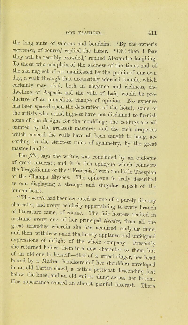 the long suite of saloons and boudoirs. 'By the owner's souvenirs, of course,' replied the latter. ' Oh! then I fear they will be terribly crowded,' replied Alexandre laughing. To those who complahi of the sadness of the times and of the sad neglect of art manifested by the public of our own day, a walk through that exquisitely adorned temple, which certainly may rival, both ia elegance and richness, the dwelling of Aspasia and the villa of Lais, would be pro- ductive of an immediate change of opinion. No expense has been spared upon the decoration of the hotel; some of the artists who stand highest have not disdained to furnish some of the designs for the moulding; the ceilings are all . painted by the greatest masters; and the rich draperies' which conceal the waUs have all been taught to hang, ac- cording to the strictest rules of symmetry, by the great master hand. The fete, says the writer, was concluded by an epilogue of great interest; and it is this epHogue which connects the Tragedienne of the  Fran9ais, with the Httle Thespian of the Champs Elysees. The epilogue is truly described as one displaying a strange and singular aspect of the hiunan heart.  The soiree had been'accepted as one of a purely literary character, and every celebrity appertaining to every branch of Hteratm-e came, of course. The fair hostess recited in costume every one of her principal tirades, from aU the great tragedies wherein she has acquired undying fame and then withdrew amid the hearty applause and unfeigned expressions of delight of the whole company. Presently she returned before them in a new character to them but of an old one to herself,-that of a street-singer, her head bound by a Madras handkerchief, her shoulders enveloped m an old Tartan shawl, a cotton petticoat descending iust below the knee, and an old guitar slung across her bosom Her appearance caused an almost painful interest There