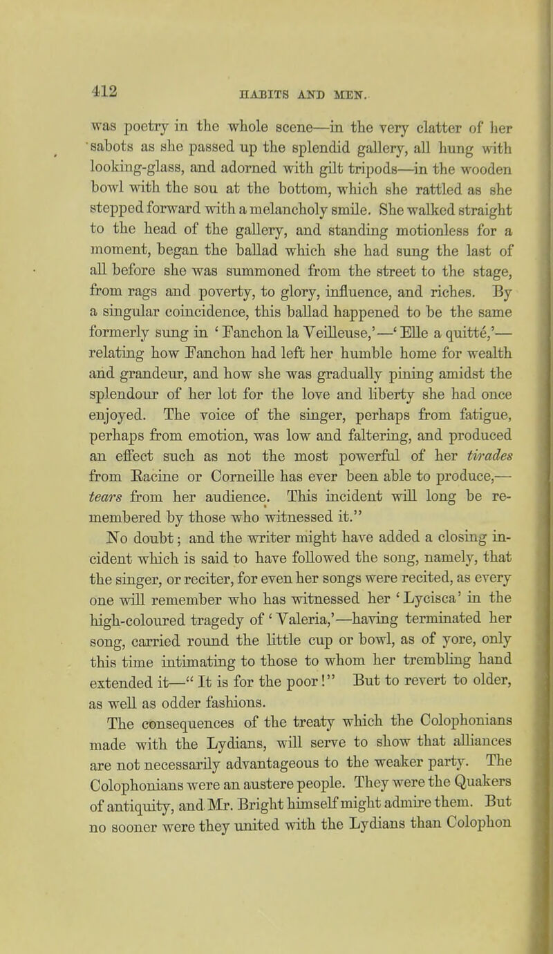 was poetry in the whole scene—in the very clatter of lier sabots as she passed up the splendid gaUery, all hung vnth looking-glass, and adorned with gilt tripods—in the wooden bowl with the sou at the bottom, which she rattled as she stepped forward with a melancholy smile. She walked straight to the head of the gallery, and standing motionless for a moment, began the ballad which she had sung the last of an before she was summoned from the street to the stage, from rags and poverty, to glory, influence, and riches. By a singular coincidence, this ballad happened to be the same formerly sung in ' Fanchon la Veilleuse,'—* Elle a quitte,'— relating how Fanchon had left; her humble home for wealth and grandeur, and how she was gradually pining amidst the splendour of her lot for the love and liberty she had once enjoyed. The voice of the singer, perhaps from fatigue, perhaps from emotion, was low and faltering, and produced an efiect such as not the most powerful of her tirades from Eacine or Corneille has ever been able to produce,— tears from her audience. This incident will long be re- membered by those who witnessed it. No doubt; and the writer might have added a closiag in- cident which is said to have followed the song, namely, that the singer, or reciter, for even her songs were recited, as every one will remember who has witnessed her 'Lycisca' in the high-coloured tragedy of ' Valeria,'—having terminated her song, carried round the little cup or bowl, as of yore, only this time intimating to those to whom her trembling hand extended it— It is for the poor! But to revert to older, as well as odder fashions. The consequences of the treaty which the Colophonians made with the Lydians, will serve to show that aUiances are not necessarily advantageous to the weaker party. The Colophonians were an austere people. They were the Quakers of antiquity, and. Mr. Bright himself might admire them. But no sooner were they united with the Lydians than Colophon