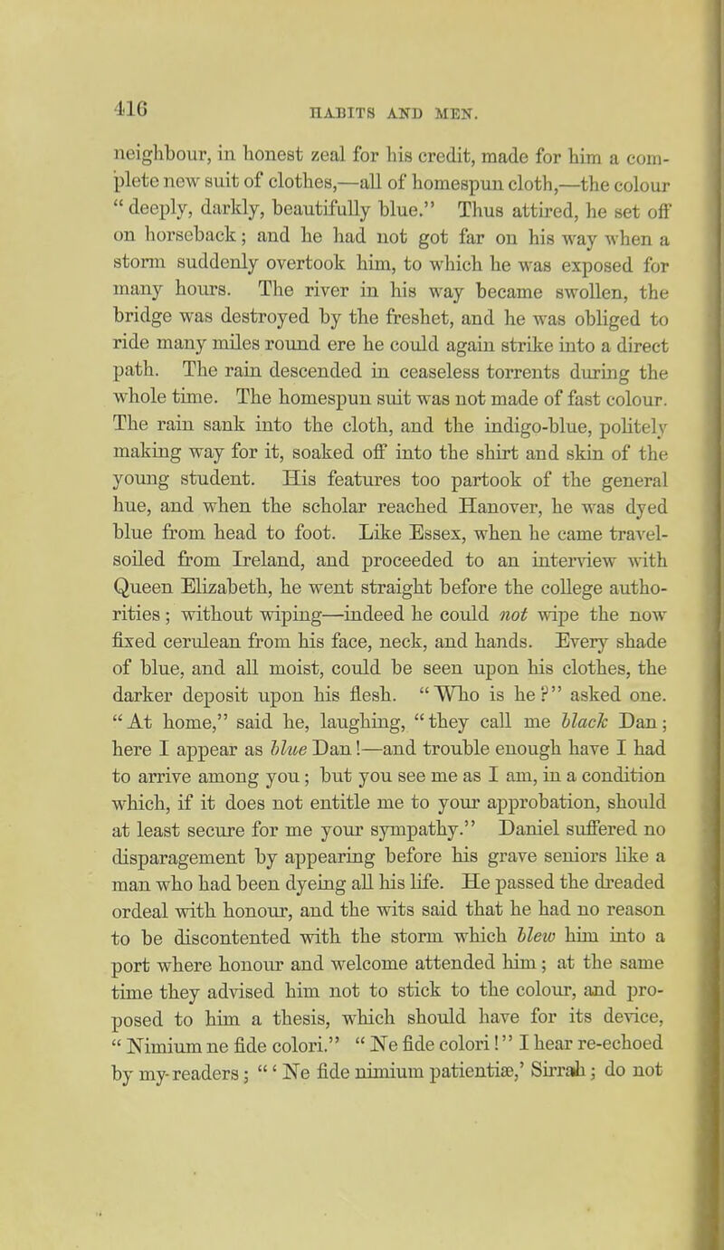 neighbour, in honest zeal for his credit, made for him a com- plete new suit of clothes,—all of homespun cloth,—the colour  deeply, darkly, beautifully blue. Thus attired, he set off on horseback; and he had not got far on his way when a storm suddenly overtook him, to which he was exposed for many hours. The river in his way became swollen, the bridge was destroyed by the freshet, and he was obliged to ride many miles round ere he could again strike into a direct path. The rain descended in ceaseless torrents during the whole time. The homespun suit was not made of fast colour. The rain sank into the cloth, and the indigo-blue, politely making way for it, soaked off into the shirt and skin of the young student. His features too partook of the general hue, and when the scholar reached Hanover, he was dyed blue from head to foot. Like Essex, when he came travel- soiled from Ireland, and proceeded to an intenaew with Queen Elizabeth, he went straight before the college autho- rities ; without vdping—indeed he could not wipe the now fixed cerulean from his face, neck, and hands. Every shade of blue, and all moist, could be seen upon his clothes, the darker deposit upon his flesh. Wlio is he? asked one. At home, said he, laughing, they call me Ulaclc Dan; here I appear as Mue Dan!—and trouble enough have I had to arrive among you; but you see me as I am, in a condition which, if it does not entitle me to your approbation, shoidd at least secure for me your sympathy. Daniel suffered no disparagement by appearing before his grave seniors like a man who had been dyeiag all his life. He passed the dreaded ordeal with honour, and the wits said that he had no reason to be discontented with the storm which Hew him into a port where honour and welcome attended him; at the same time they advised him not to stick to the colour, and pro- posed to him a thesis, which should have for its device,  Nimium ne fide colori.  Ne fide colori! I hear re-echoed by my-readers; ' Ne fide nimium patientise,' Sirrah; do not