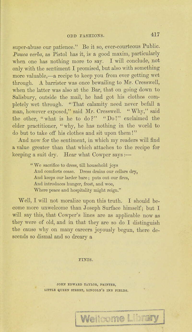 super-abuse our patience. Be it so, ever-courteous Public. Fauca ven-ha, as Pistol has it, is a good maxim, particularly ■when one has nothing more to say. I will conclude, not only with the sentiment I promised, but also with something more valuable,—a recipe to keep you from ever getting wet through. A barrister was once bewailiag to Mr. Cresswell, when the latter was also at the Bar, that on going down to Salisbury, outside the maU, he had got his clothes com- pletely wet through.  That calamity need never befall a man, however exposed, said Mr. Cresswell. Why, said the other, what is he to do? Do! exclaimed the elder practitioner, why, he has nothing in the world to do but to take off his clothes and sit upon them! And now for the sentiment, ia which my readers will find a value greater than that which attaches to the recipe for keeping a suit dry. Hear what Cowper says:—  We sacrifice to dress, till household joys And comforts cease. Dress drains our cellars dry, And keeps oiu- larder bare; puts out our fires, And introduces hunger, frost, and woe, Where peace and hospitality might reign. Well, I will not moralize upon this truth. I should be- come more unwelcome than Joseph Surface himself; but I will say this, that Cowper's lines are as applicable now as they were of old, and in that they are so do I distinguish the cause why on many careers joyously begun, there de- scends so dismal and so dreary a riiTis. JOHN EDWAED TATLOK, PRINTEK, LITTLE QUEEN BTEEET, LINCOLN'S INN FIELDS.