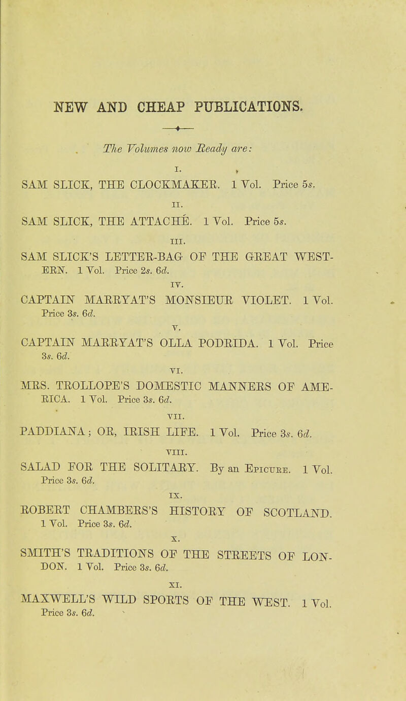 NEW AND CHEAP PUBLICATIONS. —♦— The Volumes now Beady are: I. , SAM SLICK, THE CLOCKMAXEE. 1 Vol. Price 5s. 11. SAM SLICK, THE ATTACHE. 1 Vol. Price 5s. III. SAM SLICK'S LETTEE-BAG OE THE GEEAT WEST- ERN. 1 Vol. Price 2s. 6d. IT. CAPTAm MAEEYAT'S MONSIEUE VIOLET. 1 Vol. Price 3s. 6d. V. CAPTAIE MAEEYAT'S OLLA PODEIDA. 1 Vol. Price 3s. 6d. VI. MES. TEOLLOPE'S DOMESTIC MAKNEES OF AME- EICA. 1 Vol. Price 3s. 6d. VII. PADDIANA ; OE, lEISH LIFE. 1 Vol. Price 3s. 6d. VIII. SALAD FOE THE SOLITAHY. By an Epicuee. 1 Vol. Price 3s. 6d. IX. EOBEET CHAMBEES'S HISTOEY OF SCOTLAND. 1 Vol. Price 3s. 6d. SMITH'S TEADITIONS OF THE STEEETS OF LON- DON. IVol. Price 3s. 6c?. XI. MAXWELL'S WILD SPOETS OF THE WEST. 1 Vol. Price 3s. 6d.